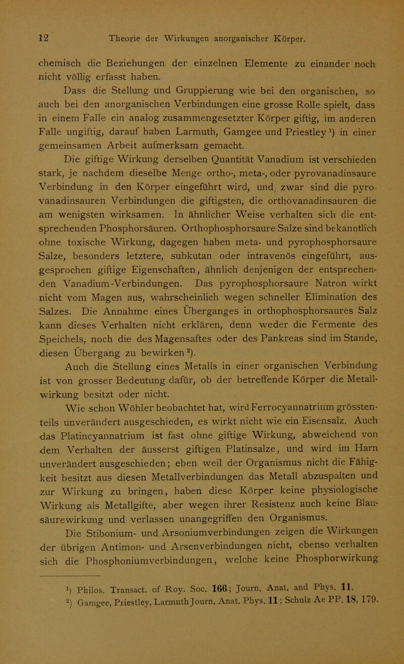 chemisch die Beziehungen der einzelnen Elemente zu einander noch nicht völlig erfasst haben. Dass die Stellung und Gruppierung wie bei den organischen, so auch bei den anorganischen Verbindungen eine grosse Rolle spielt, dass in einem Falle ein analog zusammengesetzter Körper giftig, im anderen Falle ungiftig, darauf haben Larmuth, Gamgee und Priestley') in einer gemeinsamen Arbeit aufmerksam gemacht. Die giftige Wirkung derselben Quantität Vanadium ist verschieden stark, je nachdem dieselbe Menge ortho-, meta-, oder pyrovanadinsaure Verbindung in den Körper eingeführt wird, und zwar sind die pyro- vanadinsauren Verbindungen die giftigsten, die orthovanadinsauren die am wenigsten wirksamen, ln ähnlicher Weise verhalten sich die ent- sprechenden Phosphorsäuren. Orthophosphorsaure Salze sind bekanntlich ohne toxische Wirkung, dagegen haben meta- und pyrophosphorsaure Salze, besonders letztere, subkutan oder intravenös eingeführt, aus- gesprochen giftige Eigenschaften, ähnlich denjenigen der entsprechen- den Vanadium-Verbindungen. Das pyrophosphorsaure Natron wirkt nicht vom Magen aus, wahrscheinlich wegen schneller Elimination des Salzes. Die Annahme eines Überganges in orthophosphorsaures Salz kann dieses Verhalten nicht erklären, denn wieder die Fermente des Speichels, noch die des Magensaftes oder des Pankreas sind im Stande, diesen Übergang zu bewirken* 2). Auch die Stellung eines Metalls in einer organischen Verbindung ist von grosser Bedeutung dafür, ob der betreflende Körper die Metall- wirkung besitzt oder nicht. Wie schon Wöhler beobachtet hat, wird Ferrocyannatrium grössten- teils unverändert ausgeschieden, es wirkt nicht wie ein Eisensalz. Auch das Platincyannatrium ist fast ohne giftige Wirkung, abweichend von dem Verhalten der äusserst giftigen Platinsalze, und wird im Harn unverändertausgeschieden; eben weil der Organismus nicht die Fähig- keit besitzt aus diesen Metallverbindungen das Metall abzuspalten und zur Wirkung zu bringen, haben diese Körper keine physiologische Wirkung als Metallgifte, aber wegen ihrer Resistenz auch keine Blau- säurewirkung und verlassen unangegrifien den Organismus. Die Stibonium- und Arsoniumverbindungen zeigen die Wirkungen der übrigen Antimon- und Arsenverbindungen nicht, ebenso verhalten sich die Phosphoniumverbindungen, welche keine Phosphorw'irkung 1) Philos. Transact. of Roy. Soc. 1G(>; Journ. Anal, and Pliys. 11. 2) Gamgee, Priestley, Larmuth Journ. Anat. Pliys. 11; Schulz Ae PP. 18, 179.