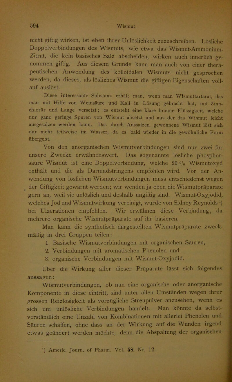 nicht giftig wirken, ist eben ihrer Unlöslichkeit zuzuschreiben. Lösliche Doppelverbindungen des Wismuts, wie etwa das Wismut-Ammonium- Zitrat, die kein basisches Salz abscheiden, wirken auch innerlich ge- nommen giftig. Aus diesem Grunde kann man auch von einer thera- peutischen Anwendung des kolloidalen Wismuts nicht gesprochen werden, da dieses, als lösliches Wismut die giftigen Eigenschaften voll- auf auslöst. Diese interessante Substanz erhält man, wenn man Wismuttartarat, das man mit Hilfe von Weinsäure und Kali in Lösung gebracht hat, mit Zinn- chlorür und Lauge versetzt; es entsteht eine klare braune Flüssigkeit, welche nur ganz geringe Spuren von Wismut absetzt und aus der das Wismut leicht ausgesalzen werden kann. Das durch Aussalzen gewonnene Wismut löst sich nur mehr teilweise im Wasser, da es bald wieder in die gewöhnliche Form übergeht. Von den anorganischen Wismutverbindungen sind nur zwei für unsere Zwecke erwähnenswert. Das sogenannte lösliche phosphor- saure Wismut ist eine Doppelverbindung, welche 20 °/0 Wismutoxyd enthält und die als Darmadstringens empfohlen wird. Vor der An- wendung von löslichen Wismutverbindungen muss entschiedenst wegen der Giftigkeit gewarnt werden; wir wenden ja eben die Wismutpräparate gern an, weil sie unlöslich und deshalb ungiftig sind. Wismut-Oxyjodid, welches Jod und Wismutwirkung vereinigt, wurde von Sidney Reynolds *) bei Ulzerationen empfohlen. Wir erwähnen diese Verbindung, da mehrere organische Wismutpräparate auf ihr basieren. Man kann die synthetisch dargestellten Wismutpräparate zweck- mäßig in drei Gruppen teilen: 1. Basische Wismutverbindungen mit organischen Säuren, 2. Verbindungen mit aromatischen Phenolen und 3. organische Verbindungen mit Wismut-Oxyjodid. Über die Wirkung aller dieser Präparate lässt sich folgendes aussagen: Wismutverbindungen, ob nun eine organische oder anorganische Komponente in diese eintritt, sind unter allen Umständen wegen ihrer grossen Reizlosigkeit als vorzügliche Streupulver anzusehen, wenn es sich um unlösliche Verbindungen handelt. Man könnte da selbst- verständlich eine Unzahl von Kombinationen mit allerlei Phenolen und Säuren schaffen, ohne dass an der Wirkung auf die Wunden irgend etwas geändert werden möchte, denn die Abspaltung der organischen ') Americ. Journ. of Pharm. Vol. 5S. Nr. 12.