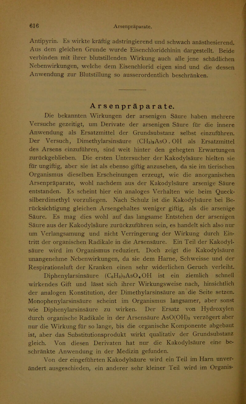 Antipyrin. Es wirkte kräftig adstringierend und schwach anästhesierend. Aus dem gleichen Grunde wurde Eisenchloridchinin dargestellt. Beide verbinden mit ihrer blutstillenden Wirkung auch alle jene schädlichen Nebenwirkungen, welche dem Eisenchlorid eigen sind und die dessen Anwendung zur Blutstillung so ausserordentlich beschränken. Arsenpräparate. Die bekannten Wirkungen der arsenigen Säure haben mehrere Versuche gezeitigt, um Derivate der arsenigen Säure für die innere Anwendung als Ersatzmittel der Grundsubstanz selbst einzuführen. Der Versuch, Dimethylarsinsäure (CH3)aAsO . OH als Ersatzmittel des Arsens einzuführen, sind weit hinter den gehegten Erwartungen zurückgeblieben. Die ersten Untersucher der Kakodylsäure hielten sie für ungiftig, aber sie ist als ebenso giftig anzusehen, da sie im tierischen Organismus dieselben Erscheinungen erzeugt, wie die anorganischen Arsenpräparate, wohl nachdem aus der Kakodylsäure arsenige Säure entstanden. Es scheint hier ein analoges Verhalten wie beim Queck- silberdimethyl vorzuliegen. Nach Schulz ist die Kakodylsäure bei Be- rücksichtigung gleichen Arsengehaltes weniger giftig, als die arsenige Säure. Es mag dies wohl auf das langsame Entstehen der arsenigen Säure aus der Kakodylsäure zurückzuführen sein, es handelt sich also nur um Verlangsamung und nicht Verringerung der Wirkung durch Ein- tritt der organischen Radikale in die Arsensäure. Ein Teil der Kakodyl- säure wird im Organismus reduziert. Doch zeigt die Kakodylsäure unangenehme Nebenwirkungen, da sie dem Harne, Schweisse und der Respirationsluft der Kranken einen sehr widerlichen Geruch verleiht. Diphenylarsinsäure (CeHe^AsO, OH ist ein ziemlich schnell wirkendes Gift und lässt sich ihrer Wirkungsweise nach, hinsichtlich der analogen Konstitution, der Dimethylarsinsäure an die Seite setzen. Monophenylarsinsäure scheint im Organismus langsamer, aber sonst wie Diphenylarsinsäure zu wirken. Der Ersatz von Hydroxylen durch organische Radikale in der Arsensäure AsO(OH)3 verzögert aber nur die Wirkung für so lange, bis die organische Komponente abgebaut ist, aber das Substitutionsprodukt wirkt qualitativ der Grundsubstanz gleich. Von diesen Derivaten hat nur die Kakodylsäure eine be- schränkte Anwendung in der Medizin gefunden. Von der eingeführten Kakodylsäure wird ein Teil im Harn unver- ändert ausgeschieden, ein anderer sehr kleiner Teil wird im Organis-