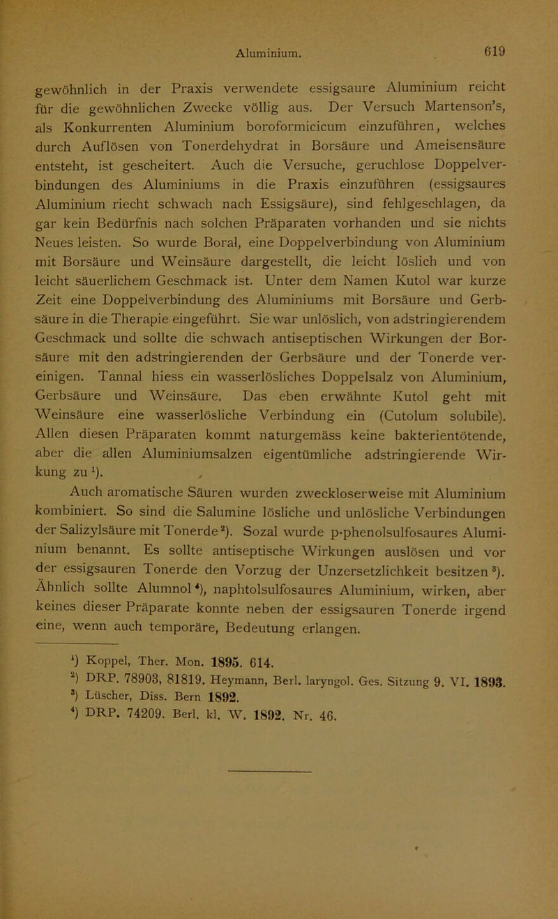 gewöhnlich in der Praxis verwendete essigsaure Aluminium reicht für die gewöhnlichen Zwecke völlig aus. Der Versuch Martenson’s, als Konkurrenten Aluminium boroformicicum einzuführen, welches durch Auflösen von Tonerdehydrat in Borsäure und Ameisensäure entsteht, ist gescheitert. Auch die Versuche, geruchlose Doppelver- bindungen des Aluminiums in die Praxis einzuführen (essigsaures Aluminium riecht schwach nach Essigsäure), sind fehlgeschlagen, da gar kein Bedürfnis nach solchen Präparaten vorhanden und sie nichts Neues leisten. So wmrde Boral, eine Doppelverbindung von Aluminium mit Borsäure und Weinsäure dargestellt, die leicht löslich und von leicht säuerlichem Geschmack ist. Unter dem Namen Kutol war kurze Zeit eine Doppelverbindung des Aluminiums mit Borsäure und Gerb- säure in die Therapie eingeführt. Sie war unlöslich, von adstringierendem Geschmack und sollte die schwach antiseptischen Wirkungen der Bor- säure mit den adstringierenden der Gerbsäure und der Tonerde ver- einigen. Tannal hiess ein wasserlösliches Doppelsalz von Aluminium, Gerbsäure und Weinsäure. Das eben erwähnte Kutol geht mit Weinsäure eine wasserlösliche Verbindung ein (Cutolum solubile). Allen diesen Präparaten kommt naturgemäss keine bakterientötende, aber die allen Aluminiumsalzen eigentümliche adstringierende Wir- kung zu'). Auch aromatische Säuren wurden zw'eckloserweise mit Aluminium kombiniert. So sind die Salumine lösliche und unlösliche Verbindungen der Salizylsäure mit lonerde* 2). Sozal wurde p-phenolsulfosaures Alumi- nium benannt. Es sollte antiseptische Wirkungen auslösen und vor der essigsauren lonerde den Vorzug der Unzersetzlichkeit besitzen3 4). Ähnlich sollte Alumnol *), naphtolsulfosaures Aluminium, wirken, aber keines dieser Präparate konnte neben der essigsauren Tonerde irgend eine, wenn auch temporäre, Bedeutung erlangen. *) Koppel, Ther. Mon. 1895. 614. 2) DRP. 78903, 81819. Heymann, Beil, laryngol. Ges. Sitzung 9. VI. 1893. s) Liischer, Diss. Bern 1892. 4) DRP. 74209. Berl. kl. W. 1892. Nr. 46.