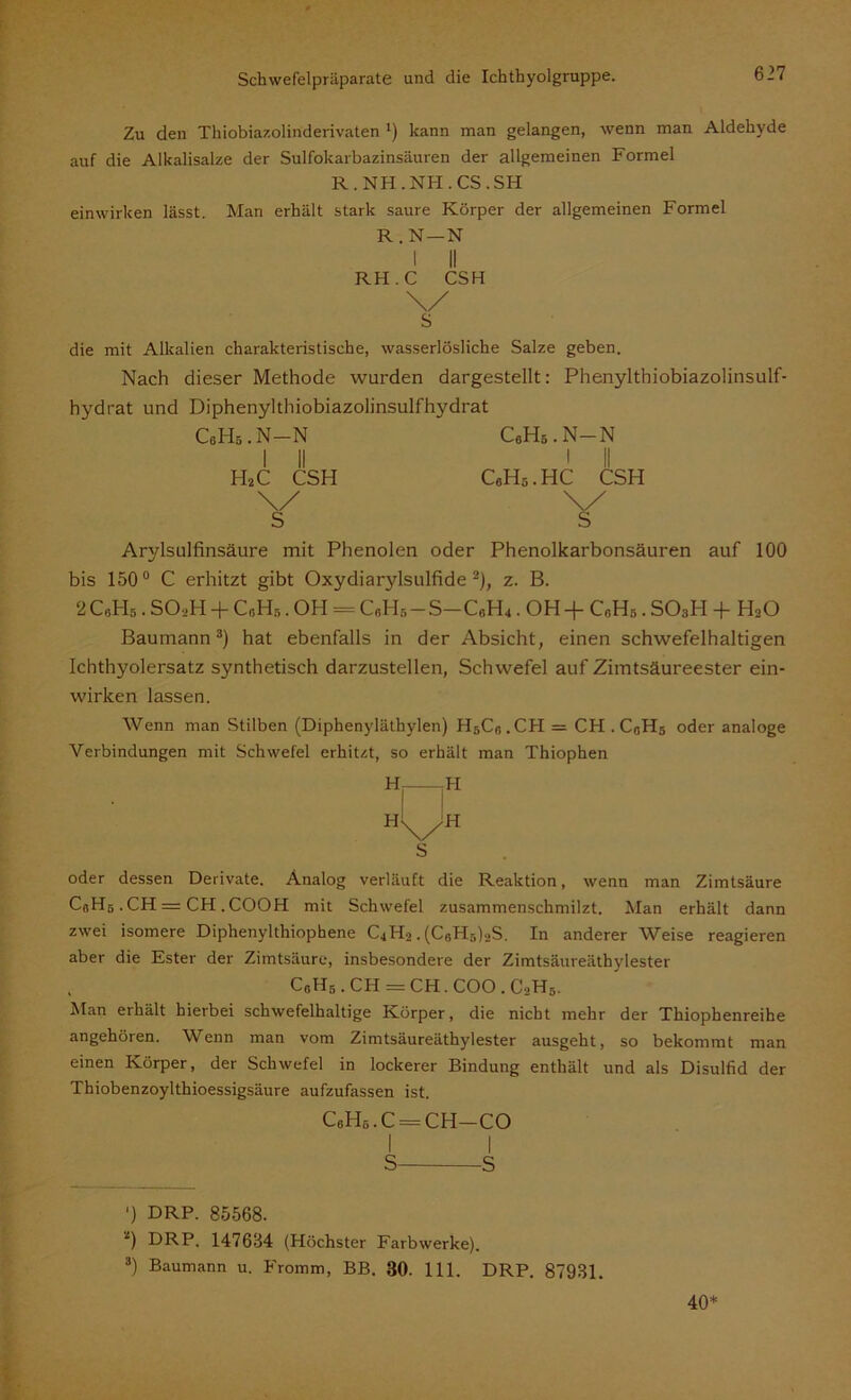 Zu den Thiobiazolinderivaten ') kann man gelangen, wenn man Aldehyde auf die Alkalisalze der Sulfokarbazinsäuren der allgemeinen Formel R. NH. NH. CS. SH einwirken lässt. Man erhält stark saure Körper der allgemeinen Formel R . N—N I II RH.C CSH \/ S die mit Alkalien charakteristische, wasserlösliche Salze geben. Nach dieser Methode wurden dargestellt: Phenylthiobiazolinsulf- hydrat und Diphenylthiobiazolinsulfhydrat CeHs.N-N I II H2C CSH \/ s CeH6.N-N CgHs.HC CSH Arylsulfinsäure mit Phenolen oder Phenolkarbonsäuren auf 100 bis 150° C erhitzt gibt Oxydiarylsulfide 2), z. B. 2CoH5 . SO,>H + C0I-I5. OH = C«H5-S-C6H4. OH + C„H5. S03H + H20 Baumann3) hat ebenfalls in der Absicht, einen schwefelhaltigen Ichthyolersatz synthetisch darzustellen, Schwefel auf Zimtsäureester ein- wirken lassen. Wenn man Stilben (Diphenylätbylen) H5Cß.CH = CH . CßH5 oder analoge Verbindungen mit Schwefel erhitzt, so erhält man Thiophen H -H H\JH S oder dessen Derivate. Analog verläuft die Reaktion, wenn man Zimtsäure CßH5 .CH = CH .COOH mit Schwefel zusammenschmilzt. Man erhält dann zwei isomere Diphenylthiophene C4H2. (C6H5)2S. In anderer Weise reagieren aber die Ester der Zimtsäure, insbesondere der Zimtsäureäthylester C0HS . CH = CH. COO . C-,H5. Man erhält hierbei schwefelhaltige Körper, die nicht mehr der Thiophenreihe angehören. Wenn man vom Zimtsäureäthylester ausgeht, so bekommt man einen Körper, der Schwefel in lockerer Bindung enthält und als Disulfid der Thiobenzoylthioessigsäure aufzufassen ist. c6hö.c=ch-co ') DRP. 85568. *) DRP. 147634 (Höchster Farbwerke). 3) Baumann u. Fromm, BB. 30. 111. DRP. 87931. 40*