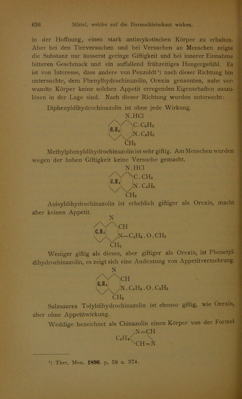 in der Hoffnung, einen stark antimykotischen Körper zu erhalten. Aber bei den Tierversuchen und bei Versuchen an Menschen zeigte die Substanz nur äusserst geringe Giftigkeit und bei innerer Einnahme bitteren Geschmack und ein auffallend frühzeitiges Hungergefühl. Es ist von Interesse, dass andere von Penzoldt') nach dieser Richtung hin untersuchte, dem Phenylhydrochinazolin, Orexin genannten, nahe ver- wandte Körper keine solchen Appetit erregenden Eigenschaften auszu- lösen in der Lage sind. Nach dieser Richtung wurden untersucht: Diphenyldihydrochinazolin ist ohne jede Wirkung. N.HC1 iC.CoHs CcH4| JN.CsHs ;h2 Methylphenyldihydrochinazolin ist sehr giftig. Am Menschen wurden wegen der hohen Giftigkeit keine Versuche gemacht. N.HC1 < . CH3 Jn . C0H5 Cu H 4 ch2 Anisyldihydrochinazolin ist erheblich giftiger als Orexin, macht aber keinen Appetit. N iCH N-CÄ.O.CHs CH2 Weniger giftig als dieses, aber giftiger als Orexin, ist Phenetyl- dihydrochinazolin, es zeigt sich eine Andeutung von Appetitvermehrung. N Ach Jn . C0H1. o. C2H5 h* Salzsaures Tolyldihydrochinazolin ist ebenso giftig, wie Orexin, aber ohne Appetitwirkung. Weddige bezeichnet als Chinazolin einen Körper von der Formel .N=CH CoH4< \ \CH = N C0H4 i) Thev. Mon. 1890. p. 59 u. 374.