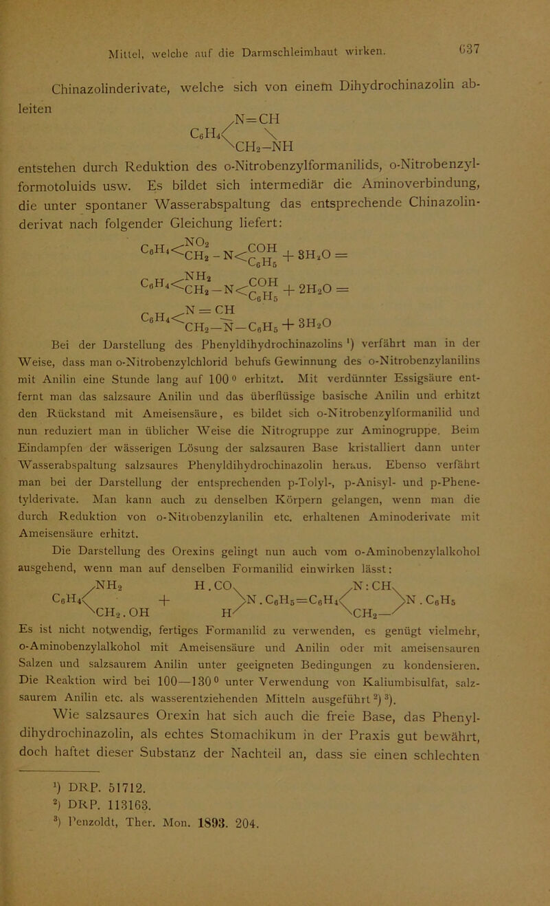 G37 Chinazolinderivate, welche sich von einem Dihydrochinazolin ab- leiten C6H,i ^N=CH \ch2-nh entstehen durch Reduktion des o-Nitrobenzylformanilids, o-Nitrobenzyl- formotoluids usw. Es bildet sich intermediär die Aminoverbindung, die unter spontaner Wasserabspaltung das entsprechende Chinazolin- derivat nach folgender Gleichung liefert: C6H4<ch* _ N<COH + 8HaO = Uns CeH4<CH*_N<COH + 2Ha0 _ Cg H5 N = CH ° 4<CH2 —N-C„H5 + 3H2° Bei der Darstellung des Phenyldihydrochinazolins ‘) verfährt man in der Weise, dass man o-Nitrobenzylchlorid behufs Gewinnung des o-Nitrobenzylanilins mit Anilin eine Stunde lang auf 100° erhitzt. Mit verdünnter Essigsäure ent- fernt man das salzsaure Anilin und das überflüssige basische Anilin und erhitzt den Rückstand mit Ameisensäure, es bildet sich o-Nitrobenzylformanilid und nun reduziert man in üblicher Weise die Nitrogruppe zur Aminogruppe. Beim Eindampfen der wässerigen Lösung der salzsauren Base kristalliert dann unter AVasserabspaltung salzsaures Phenyldihydrochinazolin heraus. Ebenso verfährt man bei der Darstellung der entsprechenden p-Tolyl-, p-Anisyl- und p-Pbene- tylderivate. Man kann auch zu denselben Körpern gelangen, wenn man die durch Reduktion von o-Nitiobenzylanilin etc. erhaltenen Aminoderivate mit Ameisensäure erhitzt. Die Darstellung des Orexins gelingt nun auch vom o-Aminobenzylalkohol ausgehend, wenn man auf denselben Formanilid einwirken lässt: /NH, H.CCL /N:CHX C6H4< + >n.c6h6=c0h4< >n.c0h5 xch2 .OH H/ \ch2—/ Es ist nicht notwendig, fertiges Formanilid zu verwenden, es genügt vielmehr, o-Aminobenzylalkohol mit Ameisensäure und Anilin oder mit ameisensauren Salzen und salzsaurem Anilin unter geeigneten Bedingungen zu kondensieren. Die Reaktion wird bei 100—130° unter Verwendung von Kaliumbisulfat, salz- saurem Anilin etc. als wasserentziehenden Mitteln ausgeführt * 2) 3). Wie salzsaures Orexin hat sich auch die freie Base, das Phenyl- dihydrochinazolin, als echtes Stomachikum in der Praxis gut bewährt, doch haftet dieser Substanz der Nachteil an, dass sie einen schlechten J) DRP. 51712. 2) DRP. 113163. 3) Penzoldt, Ther. Mon. 1893. 204.