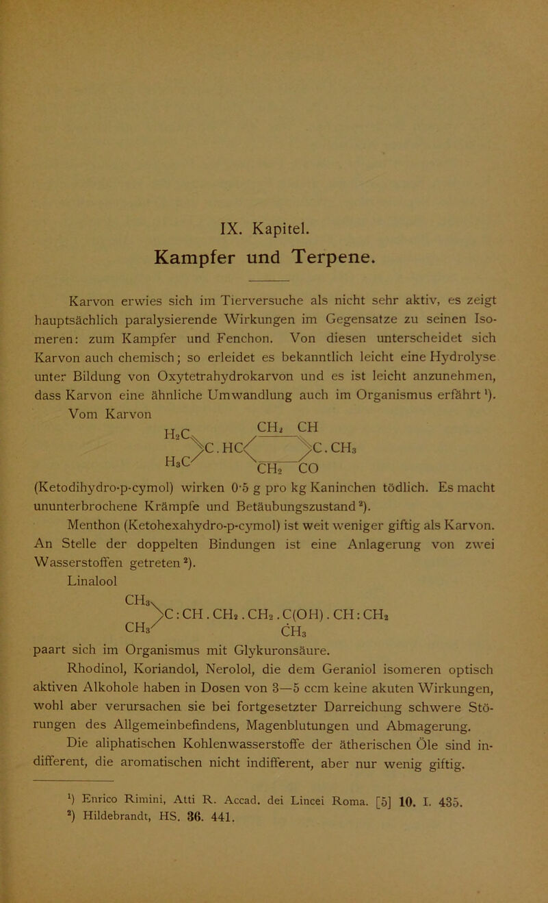 Kampfer und Terpene. Karvon erwies sich im Tierversuche als nicht sehr aktiv, es zeigt hauptsächlich paralysierende Wirkungen im Gegensätze zu seinen Iso- meren: zum Kampfer und Fenchon. Von diesen unterscheidet sich Karvon auch chemisch; so erleidet es bekanntlich leicht eine Hydrolyse unter Bildung von Oxytetrahydrokarvon und es ist leicht anzunehmen, dass Karvon eine ähnliche Umwandlung auch im Organismus erfährt'). Vom Karvon HaC\ / H3cy CH; CHo CH /C.CH3 CO (Ketodihydro-p-cymol) wirken 0-5 g pro kg Kaninchen tödlich. Es macht ununterbrochene Krämpfe und Betäubungszustand* 2). Menthon (Ketohexahydro-p-cymol) ist weit weniger giftig als Karvon. An Stelle der doppelten Bindungen ist eine Anlagerung von zwei Wasserstoffen getreten2). Linalool CH3v >C: CH . CH2. CHo. C(OH). CH: CH2 CH3^ CH3 paart sich im Organismus mit Glykuronsäure. Rhodinol, Koriandol, Nerolol, die dem Geraniol isomeren optisch aktiven Alkohole haben in Dosen von 3—5 ccm keine akuten Wirkungen, wohl aber verursachen sie bei fortgesetzter Darreichung schwere Stö- rungen des Allgemeinbefindens, Magenblutungen und Abmagerung. Die aliphatischen Kohlenwasserstoffe der ätherischen Öle sind in- different, die aromatischen nicht indifferent, aber nur wenig giftig. *) Enrico Rirnini, Atti R. Accad. dei Lincei Roma. [5] 10. I. 435. 2) Hildebrandt, HS. 36. 441.