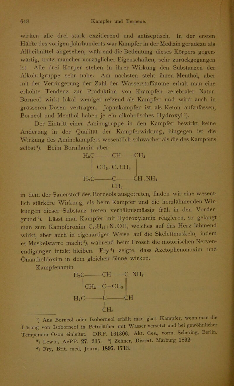 wirken alle drei stark exzitierend und antiseptisch, ln der ersten Hälfte des vorigen Jahrhunderts war Kampfer in der Medizin geradezu als Allheilmittel angesehen, während die Bedeutung dieses Körpers gegen- wärtig, trotz mancher vorzüglicher Eigenschaften, sehr zurückgegangen ist Alle drei Körper stehen in ihrer Wirkung den Substanzen der Alkoholgruppe sehr nahe. Am nächsten steht ihnen Menthol, aber mit der Verringerung der Zahl der Wasserstoffatome erhält man eine erhöhte Tendenz zur Produktion von Krämpfen zerebraler Natur. Borneol wirkt lokal weniger reizend als Kampfer und wird auch in grösseren Dosen vertragen. Japankampfer ist als Keton aufzufassen, Borneol und Menthol haben je ein alkoholisches Hydroxyl *). Der Eintritt einer Aminogruppe in den Kampfer bewirkt keine Änderung in der Qualität der Kampferwirkung, hingegen ist die Wirkung des Aminokampfers wesentlich schwächer als die des Kampfers selbst* 2). Beim Bornilamin aber H»C CH CH* I CHS. C. CHa 1 HaC C CH. NH» CHa in dem der Sauerstoff des Borneols ausgetreten, finden wir eine wesent- lich stärkere Wirkung, als beim Kampfer und die herzlähmenden Wir- kungen dieser Substanz treten verhältnismässig früh in den Vorder- grund z). Lässt man Kampfer mit Hydroxylamin reagieren, so gelangt man zum Kampferoxim CioHie:N.OH, welches auf das Herz lähmend wirkt, aber auch in eigenartiger Weise auf die Skelettmuskeln, indem es Muskelstarre macht3), während beim Frosch die motorischen Nerven- endigungen intakt bleiben. Fry4) zeigte, dass Azetophenonoxim und Önantholdoxim in dem gleichen Sinne wirken. Kampfenamin H2C CH C. NH» I CH3-C-CH3 H»c C CH CHa 1) Aus Borneol oder Isoborneol erhält man glatt Kampfer, wenn man die Lösung von Isoborneol in Petroläther mit Wasser versetzt und bei gewöhnlicher Temperatur Ozon einleitet. DRP. 161306. Akt. Ges., vorm. Schering, Berlin. 2) Lewin, AePP. 27. 285. 3) Zehner, Dissert. Marburg 1892. 4) Fry, Brit. med. Journ. 1897. 1713.