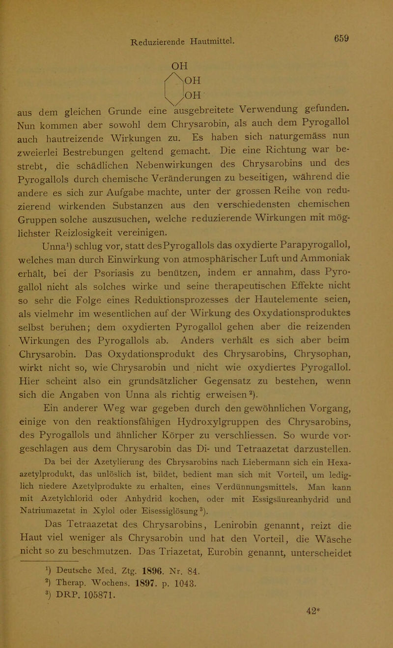 OH aus dem gleichen Grunde eine ausgebreitete Verwendung gefunden. Nun kommen aber sowohl dem Chrysarobin, als auch dem Pyrogallol auch hautreizende Wirkungen zu. Es haben sich naturgemäss nun zweierlei Bestrebungen geltend gemacht. Die eine Richtung war be- strebt, die schädlichen Nebenwirkungen des Chrysarobins und des Pyrogallols durch chemische Veränderungen zu beseitigen, während die andere es sich zur Aufgabe machte, unter der grossen Reihe von redu- zierend wirkenden Substanzen aus den verschiedensten chemischen Gruppen solche auszusuchen, welche reduzierende Wirkungen mit mög- lichster Reizlosigkeit vereinigen. Unna1) schlug vor, statt desPyrogallols das oxydierte Parapyrogallol, welches man durch Einwirkung von atmosphärischer Luft und Ammoniak erhält, bei der Psoriasis zu benützen, indem er annahm, dass Pj^ro- gallol nicht als solches wirke und seine therapeutischen Effekte nicht so sehr die Folge eines Reduktionsprozesses der Hautelemente seien, als vielmehr im wesentlichen auf der Wirkung des Oxydationsproduktes selbst beruhen; dem oxydierten Pyrogallol gehen aber die reizenden Wirkungen des Pyrogallols ab. Anders verhält es sich aber beim Chrysarobin. Das Oxydationsprodukt des Chrysarobins, Chrysophan, wirkt nicht so, wie Chrysarobin und nicht wie oxydiertes Pyrogallol. Hier scheint also ein grundsätzlicher Gegensatz zu bestehen, wenn sich die Angaben von Unna als richtig erweisen2). Ein anderer Weg war gegeben durch den gewöhnlichen Vorgang, einige von den reaktionsfähigen Hydroxylgruppen des Chrysarobins, des Pyrogallols und ähnlicher Körper zu verschliessen. So wurde vor- geschlagen aus dem Chrysarobin das Di- und Tetraazetat darzustellen. Da bei der Azetylierung des Chrysarobins nach Liebermann sich ein Hexa- azetylprodukt, das unlöslich ist, bildet, bedient man sich mit Vorteil, um ledig- lich niedere Azetylprodukte zu erhalten, eines Verdünnungsmittels. Man kann mit Azetylchlorid oder Anhydrid kochen, oder mit Essigsäureanhydrid und Natriumazetat in Xylol oder Eisessiglösung3). Das Tetraazetat des Chrysarobins, Lenirobin genannt, reizt die Haut viel weniger als Chrysarobin und hat den Vorteil, die Wäsche nicht so zu beschmutzen. Das Triazetat, Eurobin genannt, unterscheidet ‘) Deutsche Med. Ztg. 1896. Nr. 84. 2) Therap. Wochens. 1897. p. 1048. 8) DRP. 105871. 42*