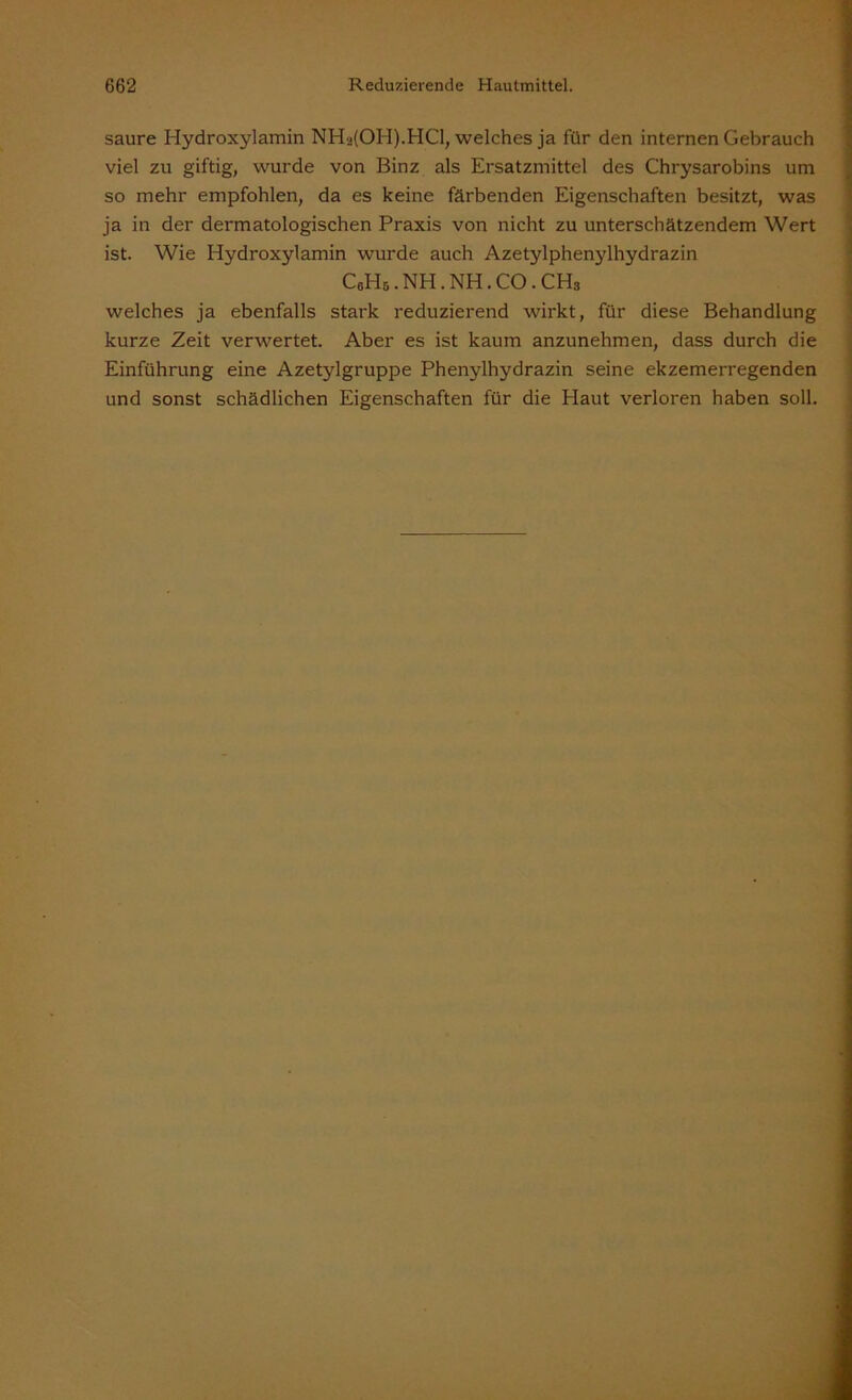 saure Hydroxylamin NHa(OH).HCl, welches ja für den internen Gebrauch viel zu giftig, wurde von Binz als Ersatzmittel des Chrysarobins um so mehr empfohlen, da es keine färbenden Eigenschaften besitzt, was ja in der dermatologischen Praxis von nicht zu unterschätzendem Wert ist. Wie Hydroxylamin wurde auch Azetylphenylhydrazin C0Hb.NH.NH.CO.CH3 welches ja ebenfalls stark reduzierend wirkt, für diese Behandlung kurze Zeit verwertet. Aber es ist kaum anzunehmen, dass durch die Einführung eine Azetylgruppe Phenylhydrazin seine ekzemerregenden und sonst schädlichen Eigenschaften für die Haut verloren haben soll.