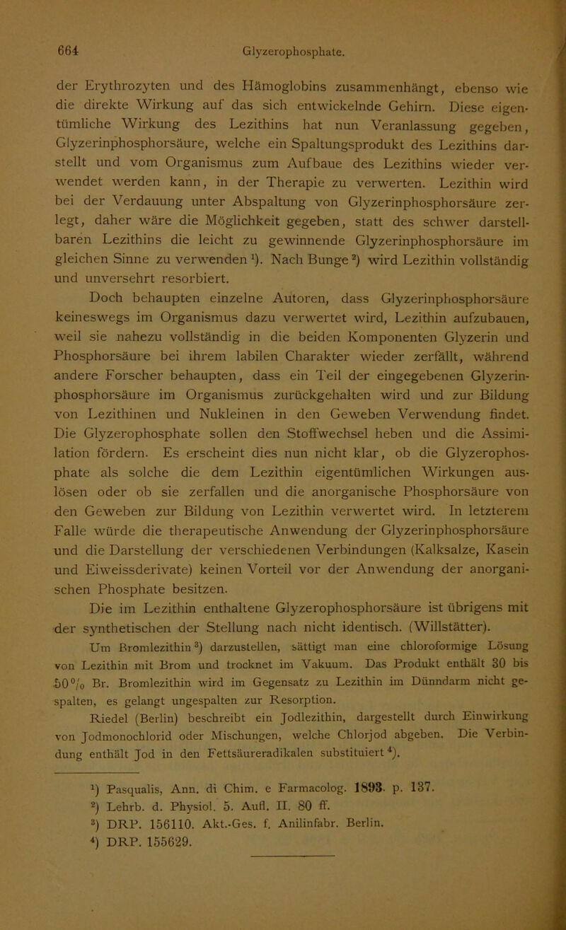 der Erythrozyten und des Hämoglobins zusammenhängt, ebenso wie die direkte Wirkung auf das sich entwickelnde Gehirn. Diese eigen- tümliche Wirkung des Lezithins hat nun Veranlassung gegeben, Glyzerinphosphorsäure, welche ein Spaltungsprodukt des Lezithins dar- stellt und vom Organismus zum Aufbaue des Lezithins wieder ver- wendet werden kann, in der Therapie zu verwerten. Lezithin wird bei der Verdauung unter Abspaltung von Glyzerinphosphorsäure zer- legt, daher wäre die Möglichkeit gegeben, statt des schwer darstell- baren Lezithins die leicht zu gewinnende Glyzerinphosphorsäure im gleichen Sinne zu verwenden l). Nach Bunge2 3) wird Lezithin vollständig und unversehrt resorbiert. Doch behaupten einzelne Autoren, dass Glyzerinphosphorsäure keineswegs im Organismus dazu verwertet wird, Lezithin aufzubauen, weil sie nahezu vollständig in die beiden Komponenten Glyzerin und Phosphorsäure bei ihrem labilen Charakter wieder zerfällt, während andere Forscher behaupten, dass ein Teil der eingegebenen Glyzerin- phosphorsäure im Organismus zurückgehalten wird und zur Bildung von Lezithinen und Nukleinen in den Geweben Verwendung findet. Die Glyzerophosphate sollen den Stoffwechsel heben und die Assimi- lation fördern. Es erscheint dies nun nicht klar, ob die Glyzerophos- phate als solche die dem Lezithin eigentümlichen Wirkungen aus- lösen oder ob sie zerfallen und die anorganische Phosphorsäure von den Geweben zur Bildung von Lezithin verwertet wird. In letzterem Falle würde die therapeutische Anwendung der Glyzerinphosphorsäure und die Darstellung der verschiedenen Verbindungen (Kalksalze, Kasein und Eiweissderivate) keinen Vorteil vor der Anwendung der anorgani- schen Phosphate besitzen. Die im Lezithin enthaltene Glyzerophosphorsäure ist übrigens mit der synthetischen der Stellung nach nicht identisch. (Willstätter). Um Bromlezithin8) darzustellen, sättigt man eine cbloroformige Lösung von Lezithin mit Brom und trocknet im Vakuum. Das Produkt enthält 30 bis X)0°/o Br. Bromlezithin wird im Gegensatz zu Lezithin im Dünndarm nicht ge- spalten, es gelangt ungespalten zur Resorption. Riedel (Berlin) beschreibt ein Jodlezithin, dargestellt durch Einwirkung von Jodmonochlorid oder Mischungen, welche Chlorjod abgeben. Die Verbin- dung enthält Jod in den Fettsäureradikalen substituiert4). J) Pasqualis, Ann. di Chim. e Farmacolog. 1898. p. 187. 2) Lehrb. d. Physiol. 5. Aufl. II. 80 ff. 3) DRP. 156110. Akt.-Ges. f. Anilinfabr. Berlin. 4) DRP. 155629.