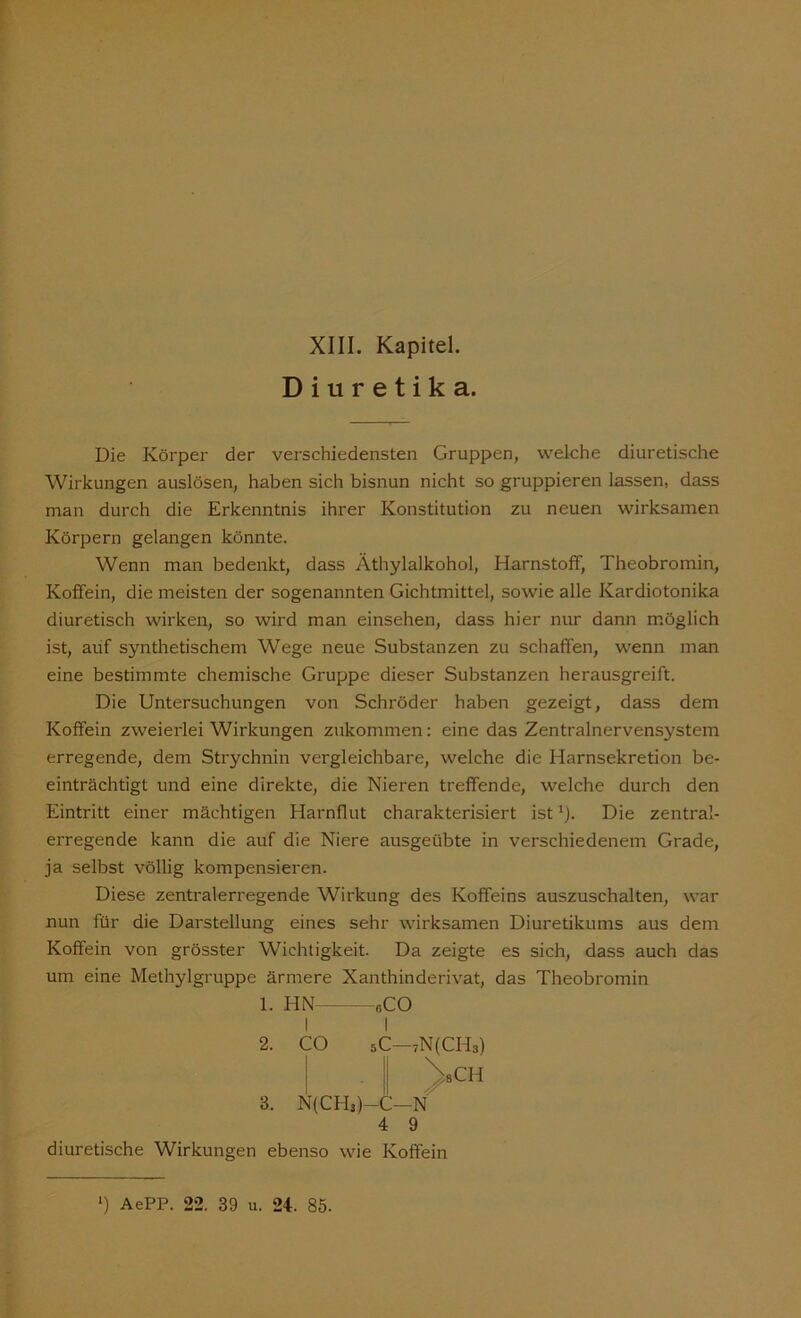 Diuretika. Die Körper der verschiedensten Gruppen, welche diuretische Wirkungen auslösen, haben sich bisnun nicht so gruppieren lassen, dass man durch die Erkenntnis ihrer Konstitution zu neuen wirksamen Körpern gelangen könnte. Wenn man bedenkt, dass Äthylalkohol, Harnstoff, Theobromin, Koffein, die meisten der sogenannten Gichtmittel, sowie alle Kardiotonika diuretisch wirken, so wird man einsehen, dass hier nur dann möglich ist, auf synthetischem Wege neue Substanzen zu schaffen, wenn man eine bestimmte chemische Gruppe dieser Substanzen herausgreift. Die Untersuchungen von Schröder haben gezeigt, dass dem Koffein zweierlei Wirkungen zukommen: eine das Zentralnervensystem erregende, dem Strychnin vergleichbare, welche die Harnsekretion be- einträchtigt und eine direkte, die Nieren treffende, welche durch den Eintritt einer mächtigen Harnflut charakterisiert ist1). Die zentral- erregende kann die auf die Niere ausgeübte in verschiedenem Grade, ja selbst völlig kompensieren. Diese zentralerregende Wirkung des Koffeins auszuschalten, war nun für die Darstellung eines sehr wirksamen Diuretikums aus dem Koffein von grösster Wichtigkeit. Da zeigte es sich, dass auch das um eine Methylgruppe ärmere Xanthinderivat, das Theobromin 1. HN— I 2. CO «CO 3. N(CH3)-C—N 4 9 7N(CH3) ^sCH diuretische Wirkungen ebenso wie Koffein *) AePP. 22. 39 u. 24. 85.