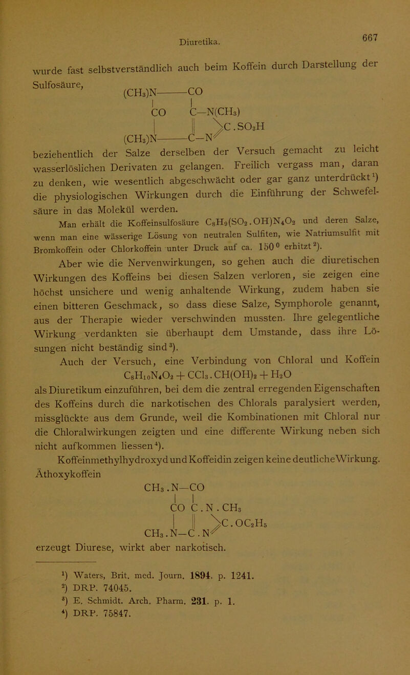 wurde fast Sulfosäure, selbstverständlich auch beim Koffein durch Darstellung (CH3)N- co CO C-N(CH3) der \c.so3h (CH3)N C-N/ beziehentlich der Salze derselben der Versuch gemacht zu leicht wasserlöslichen Derivaten zu gelangen. Freilich vergass man, daran zu denken, wie wesentlich abgeschwächt oder gar ganz unterdrückt1) die physiologischen Wirkungen durch die Einführung der Schwefel- säure in das Molekül werden. Man erhält die Koffeinsulfosäure C8Hg(S02.0H)N402 und deren Salze, wenn man eine wässerige Lösung von neutralen Sulfiten, wie Natriumsulfit mit Bromkoffein oder Chlorkoffein unter Druck auf ca. 150° erhitzt ). Aber wie die Nervenwirkungen, so gehen auch die diuretischen Wirkungen des Koffeins bei diesen Salzen verloren, sie zeigen eine höchst unsichere und wenig anhaltende Wirkung, zudem haben sie einen bitteren Geschmack, so dass diese Salze, Symphorole genannt, aus der Therapie wieder verschwinden mussten. Ihre gelegentliche Wirkung verdankten sie überhaupt dem Umstande, dass ihre Lö- sungen nicht beständig sind3). Auch der Versuch, eine Verbindung von Chloral und Koffein C8H10N4O2 + CC13. CH(OH)2 + H20 als Diuretikum einzuführen, bei dem die zentral erregenden Eigenschaften des Koffeins durch die narkotischen des Chlorals paralysiert werden, missglückte aus dem Grunde, weil die Kombinationen mit Chloral nur die Chloralwirkungen zeigten und eine differente Wirkung neben sich nicht aufkommen Hessen4). Kofifeinmethylhydroxyd und Koffeidin zeigen keine deutliche Wirkung. Äthoxykoffein CHs.N—CO I I CO C . N . CH3 1 VLOC2H5 CHa.N-C.N^ erzeugt Diurese, wirkt aber narkotisch. *) Waters, Brit. med. Journ. 1894. p. 1241. 2) DRP. 74045. 3) E. Schmidt. Arch. Pharm. 231. p. 1. 4) DRP. 75847.