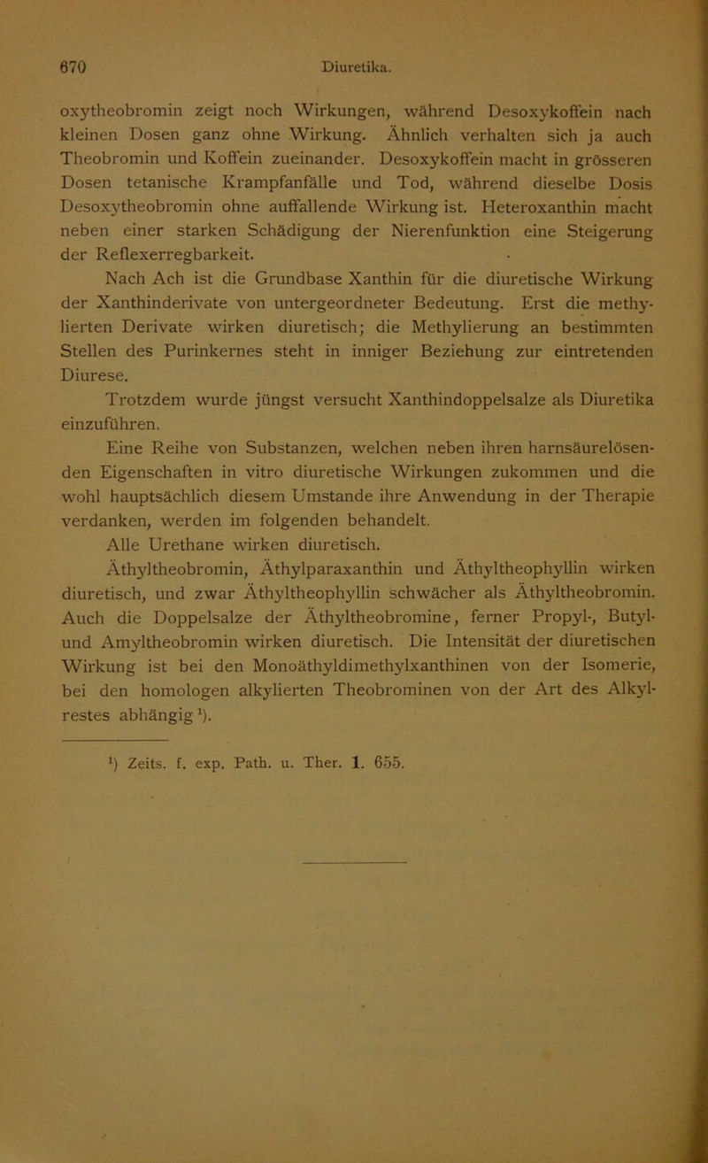 oxytheobromin zeigt noch Wirkungen, während Desoxykoffein nach kleinen Dosen ganz ohne Wirkung. Ähnlich verhalten sich ja auch Theobromin und Koffein zueinander. Desoxykoffein macht in grösseren Dosen tetanische Krampfanfälle und Tod, während dieselbe Dosis Desoxytheobromin ohne auffallende Wirkung ist. Heteroxanthin macht neben einer starken Schädigung der Nierenfunktion eine Steigerung der Reflexerregbarkeit. Nach Ach ist die Grundbase Xanthin für die diuretische Wirkung der Xanthinderivate von untergeordneter Bedeutung. Erst die methy- lierten Derivate wirken diuretisch; die Methylierung an bestimmten Stellen des Purinkernes steht in inniger Beziehung zur eintretenden Diurese. Trotzdem wurde jüngst versucht Xanthindoppelsalze als Diuretika einzuführen. Eine Reihe von Substanzen, welchen neben ihren harnsäurelösen- den Eigenschaften in vitro diuretische Wirkungen zukommen und die wohl hauptsächlich diesem Umstande ihre Anwendung in der Therapie verdanken, werden im folgenden behandelt. Alle Urethane wirken diuretisch. Äthyltheobromin, Äthylparaxanthin und Äthyltheophyllin wirken diuretisch, und zwar Äthyltheophyllin schwächer als Äthyltheobromin. Auch die Doppelsalze der Äthyltheobromine, ferner Propyl-, Butyl- und Amyltheobromin wirken diuretisch. Die Intensität der diuretischen Wirkung ist bei den Monoäthyldimethylxanthinen von der Isomerie, bei den homologen alkylierten Theobrominen von der Art des Alkyl- restes abhängig1). ’) Zeits. f. exp. Path. u. Ther. 1. 655.