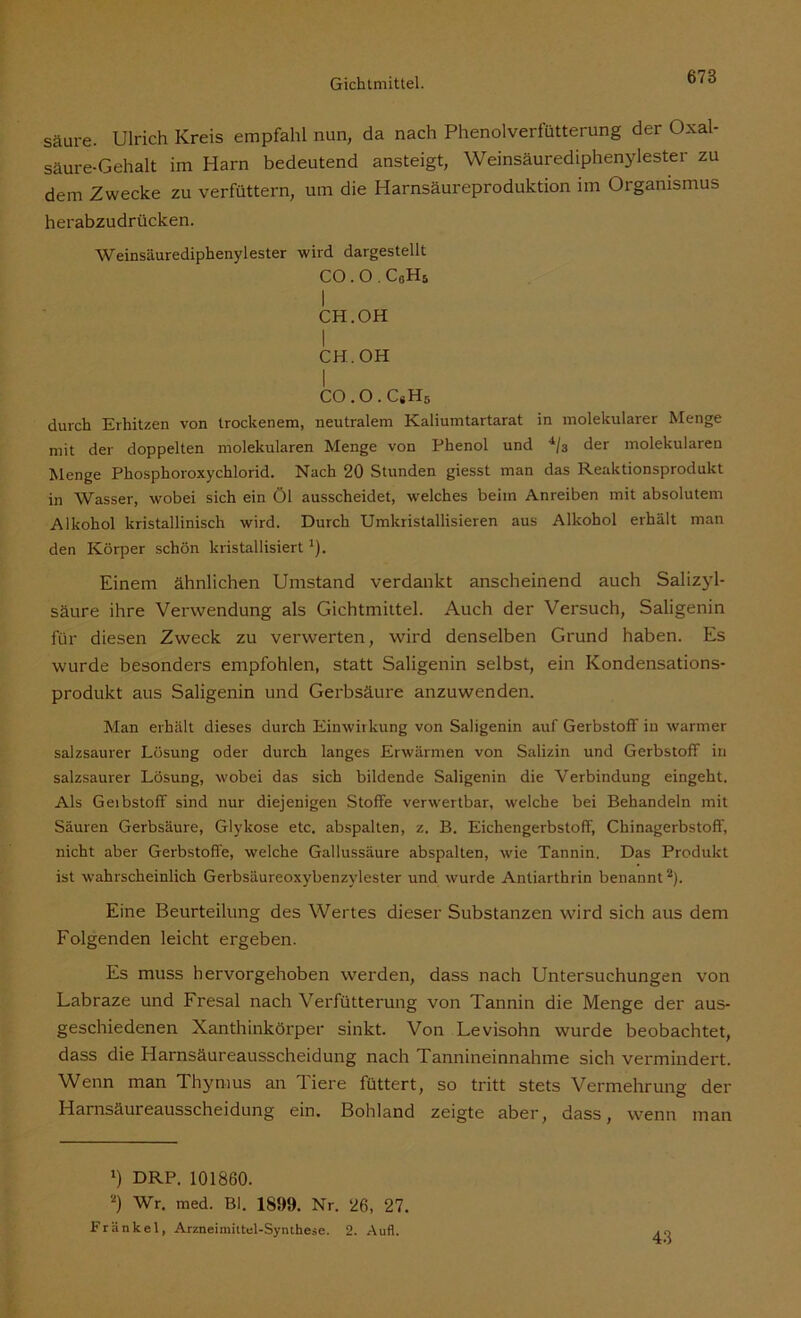 säare. Ulrich Kreis empfahl nun, da nach Phenolverfütterung der Oxal- säure-Gehalt im Harn bedeutend ansteigt, Weinsäurediphenylester zu dem Zwecke zu verfüttern, um die Harnsäureproduktion im Organismus herabzudrücken. Weinsäurediphenylester wird dargestellt CO.O.CoHs I CH. OH I CH. OH CO.O.C#H5 durch Erhitzen von trockenem, neutralem Kaliumtartarat in molekularer Menge mit der doppelten molekularen Menge von Phenol und 4/3 der molekularen Menge Phosphoroxychlorid. Nach 20 Stunden giesst man das Reaktionsprodukt in Wasser, wobei sich ein Öl ausscheidet, welches beim Anreiben mit absolutem Alkohol kristallinisch wird. Durch Umkristallisieren aus Alkohol erhält man den Körper schön kristallisiert *). Einem ähnlichen Umstand verdankt anscheinend auch Salizyl- säure ihre Verwendung als Gichtmittel. Auch der Versuch, Saligenin für diesen Zweck zu verwerten, wird denselben Grund haben. Es wurde besonders empfohlen, statt Saligenin selbst, ein Kondensations- produkt aus Saligenin und Gerbsäure anzuwenden. Man erhält dieses durch Einwirkung von Saligenin auf Gerbstoff in warmer salzsaurer Lösung oder durch langes Erwärmen von Salizin und Gerbstoff iri salzsaurer Lösung, wobei das sich bildende Saligenin die Verbindung eingeht. Als Geibstoff sind nur diejenigen Stoffe verwertbar, welche bei Behandeln mit Säuren Gerbsäure, Glykose etc. abspalten, z. B. Eichengerbstoff, Chinagerbstoff, nicht aber Gerbstoffe, welche Gallussäure abspalten, wie Tannin. Das Produkt ist wahrscheinlich Gerbsäureoxybenzylester und wurde Antiarthrin benannt* 2). Eine Beurteilung des Wertes dieser Substanzen wird sich aus dem Folgenden leicht ergeben. Es muss hervorgehoben werden, dass nach Untersuchungen von Labraze und Fresal nach Verfütterung von Tannin die Menge der aus- geschiedenen Xanthinkörper sinkt. Von Levisohn wurde beobachtet, dass die Harnsäureausscheidung nach Tannineinnahme sich vermindert. Wenn man Thymus an Tiere füttert, so tritt stets Vermehrung der Harnsäureausscheidung ein. Bohland zeigte aber, dass, wenn man *) DRP. 101860. 2) Wr. med. Bl. 185)9. Nr. 26, 27. Frankel, Arzneimittel-Synthese. 2. Aufl.