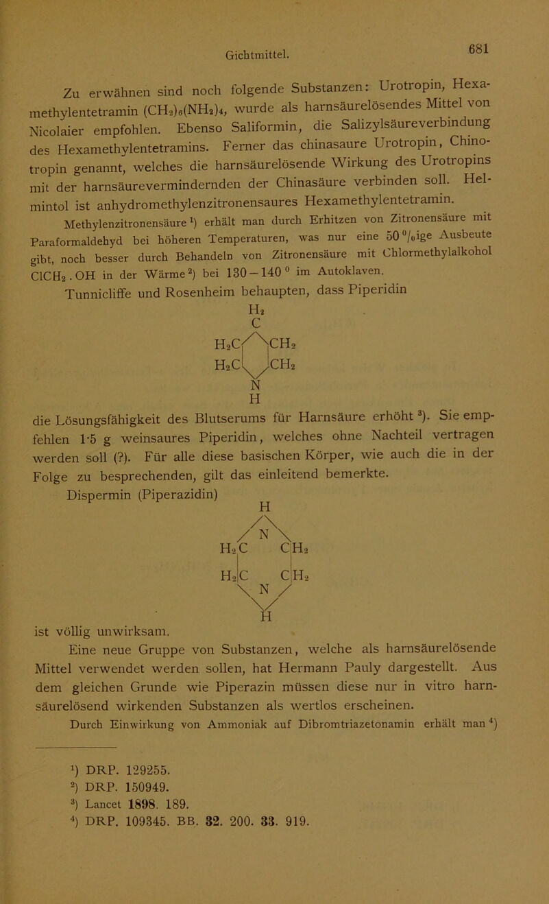 Zu erwähnen sind noch folgende Substanzen: Urotropin, Hexa- methylentetramin (CHa)«(NH2)4, wurde als harnsäurelösendes Mittel von Nicolaier empfohlen. Ebenso Saliformin, die Salizylsäureverbindung des Hexamethylentetramins. Ferner das chinasaure Urotropin, Chino- tropin genannt, welches die harnsäurelösende Wirkung des Urotropins mit der harnsäurevermindernden der Chinasäure verbinden soll. Hel- mintol ist anhydromethylenzitronensaures Hexamethylentetramin. Methylenzitronensäure1) erhält man durch Erhitzen von Zitronensäure mit Paraformaldehyd bei höheren Temperaturen, was nur eine 50ü/uige Ausbeute gibt, noch besser durch Behandeln von Zitronensäure mit Chlormethylalkohol CICtU-OH in der Wärme2) bei 130 — 140° im Autoklaven. Tunnicliffe und Rosenheim behaupten, dass Piperidin H* C H2c/X,CH2 H2C^yCH2 N H die Lösungsfähigkeit des Blutserums für Harnsäure erhöht3). Sie emp- fehlen 1-5 g weinsaures Piperidin, welches ohne Nachteil vertragen werden soll (?). Für alle diese basischen Körper, wie auch die in der Folge zu besprechenden, gilt das einleitend bemerkte. Dispermin (Piperazidin) /\ / N \ h2c cih2 H2|c CH, \ N / . . - Y ist völlig unwirksam. Eine neue Gruppe von Substanzen, welche als harnsäurelösende Mittel verwendet werden sollen, hat Hermann Pauly dargestellt. Aus dem gleichen Grunde wie Piperazin müssen diese nur in vitro harn- säurelösend wirkenden Substanzen als wertlos erscheinen. Durch Einwirkung von Ammoniak auf Dibromtriazetonamin erhält man4) J) DRP. 129255. 2) DRP. 150949. 3) Lancet 1898. 189. 4) DRP. 109345. BB. 82. 200. 33. 919.