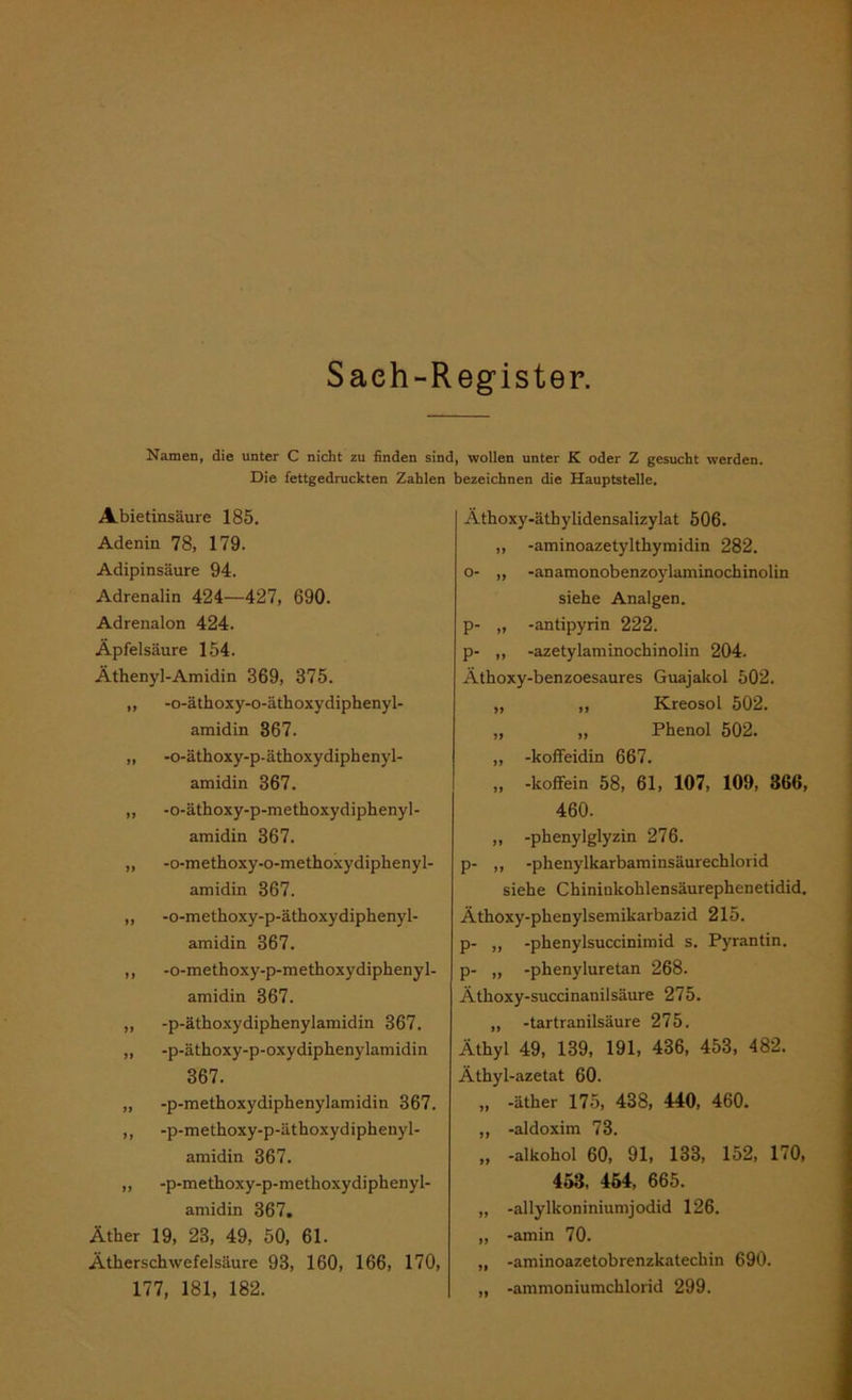 Saeh-Register. Namen, die unter C nicht zu finden sind, wollen unter K oder Z gesucht werden. Die fettgedruckten Zahlen bezeichnen die Hauptstelle. Abietinsäure 185. Adenin 78, 179. Adipinsäure 94. Adrenalin 424—427, 690. Adrenalon 424. Äpfelsäure 154. Äthenyl-Amidin 369, 375. „ -o-ätkoxy-o-ätkoxydipkenyl- amidin 367. ,, -o-ätkoxy-p-ätkoxydipkenyl- amidin 367. ,, -o-ätkoxy-p-metkoxydipkenyl- amidin 367. ,, -o-metkoxy-o-metkoxydipkenyl- amidin 367. ,, -o-metkoxy-p-ätkoxydipkenyl- amidin 367. ,, -o-metkoxy-p-metkoxydipkenyl- amidin 367. „ -p-ätkoxydipkenylamidin 367. ,, -p-ätkoxy-p-oxydipkenylamidin 367. „ -p-metkoxydipkenylamidin 367. ,, -p-metkoxy-p-ätkoxydipkenyl- amidin 367. ,, -p-metkoxy-p-metlioxydipkenyl- amidin 367. Ätker 19, 23, 49, 50, 61. Atkersckwefelsäure 93, 160, 166, 170, 177, 181, 182. Ätkoxy-ätkylidensalizylat 506. „ -aminoazetyltkymidin 282. o- „ -anamonobenzoylaminockinolin sieke Analgen. p- „ -antipyrin 222. p- ,, -azetylaminockinolin 204. Ätkoxy-benzoesaures Guajakol 502. „ ,, Kreosol 502. „ „ Pkenol 502. ,, -koffeidin 667. „ -koffein 58, 61, 107, 109, 366, 460. „ -pkenylglyzin 276. p- ,, -pkenylkarbaminsäurecklorid sieke Ckiniukoklensäurepkenetidid. Ätkoxy-pkenylsemikarbazid 215. p- „ -pkenylsuccinimid s. Pyrantin. p- „ -pkenyluretan 268. Ätkoxy-succinanilsäure 275. „ -tartranilsäure 275. Ätkyl 49, 139, 191, 436, 453, 482. Ätkyl-azetat 60. „ -ätker 175, 438, 440, 460. ,, -aldoxim 73. „ -alkokol 60, 91, 133, 152, 170, 453, 454, 665. ,, -allylkoniniumjodid 126. ,, -amin 70. „ -aminoazetobrenzkateckin 690. „ -ammoniumcklorid 299.