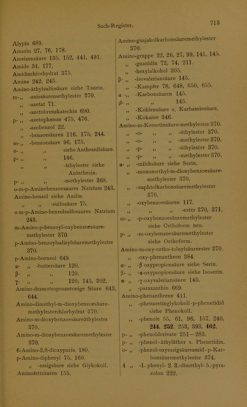 Alypin 689. Amarin 27, 76, 178. Ameisensäure 135, 152, 441, 491. Amide 34, 177. Amidinchlorhydrat 375. Amine 242, 245. Amino-äthylsulfosäure siehe Taurin, m-,, -anissäuremethylester 370. -azetat 71. -azetobrenzkatechin 690. p- „ -azetophenon 475, 476. -azobenzol 22. -benzoesäuren 116, 175, 244. -benzoesäure 96, 175. , siehe An thranilsäure. m- o- P- P- 146. it -äthylester siehe Anästhesin. „ -methylester 368. o-m-p-Aminobenzoesaures Natrium 243. Amino-benzol siehe Anilin. „ „ -sulfosäure 75. o-m-p-Amino-benzolsulfosaures Natrium 243. Amino-guajakollcarbonsäuremethylester 370. Amino-gruppe 22, 26, 27, 99, 141, 145. J( -guanidin 72, 74, 211. ,, -hexylalkohol 305. ß- ,, -isovaleriansäure 145. „ -Kampfer 78, 648, 650, 655. a -Karbonsäuren 145. ß- ,, ,, 145- „ -Kohlensäure s. Karbaminsäure. „ -Kokaine 346. Amino-m-Kresotinsäure-methylester 370. , „ -äthylester 370. , „ -methylester 370. „ -p- „ „ -äthylester 370. „ -p- „ „ -methylester 370. a- „ -milchsäure siehe Serin. „ -monomethyl-m-dioxybenzoesäure- methylester 370. „ -naphtolkarbonsäuremethylester 370. ,, -oxybenzoesäuren 117. „ „ „ -ester 370, 371. .. -n-oxvbenzoesäuremethylester ,, -o- „ -o- m-Amino-p-benzoyl-oxybenzoesäure- methylester 370- p-Amino-beuzoylsalizylsäuremethylester 370. p-Amino-borneol 649 a- „ -buttersäure 120. ß- „ „ 120. T- „ „ 120, 145, 302. Amino-desmotroposantonige Säure 643, 644. Amino-dimethyl-m-dioxybenzoesäure- methylesterchlorhydrat 370. Amino-m-dioxybenzoesäureäthylester 370. Amino-m-dioxybenzoesäuremethylester 370. 6-Amino-2,8-dioxypurin 180. p-Amino-diphenyl 75, 160. ,, -essigsäure siehe Glykokoll. Aminofettsäuren 155. siehe Orthoform neu. p- ,, -m-oxybenzoesäuremethylester siehe Orthoform. Amino-m-oxy-ortho-toluylsäureester 370. „ -oxy-phenanthren 384. a- ,, -ß oxypropionsäure siehe Serin, ß- ,, -a-oxypropionsäure siehe Isoserin. a- „ -y-oxyvaleriansäure 145. ,, -paraxanthin 669. Amino-phenanthrene 411. ,, -phenazetinglykokoll -p-phenetidid siehe Phenokoll. ,, -phenole 55, 61, 96, 157, 240, 244, 252, 253, 393, 462. p- „ -phenolderivate 251—283. p- „ -phenol-äthyläther s. Phenetidin, o- „ -phenol-oxyessigsäureamid-p-Kar- bonsäuremethylester 374. 4 „ -1. phenjd- 2. 3.-dimethyl- 5.-pyra- zolon 222. ■