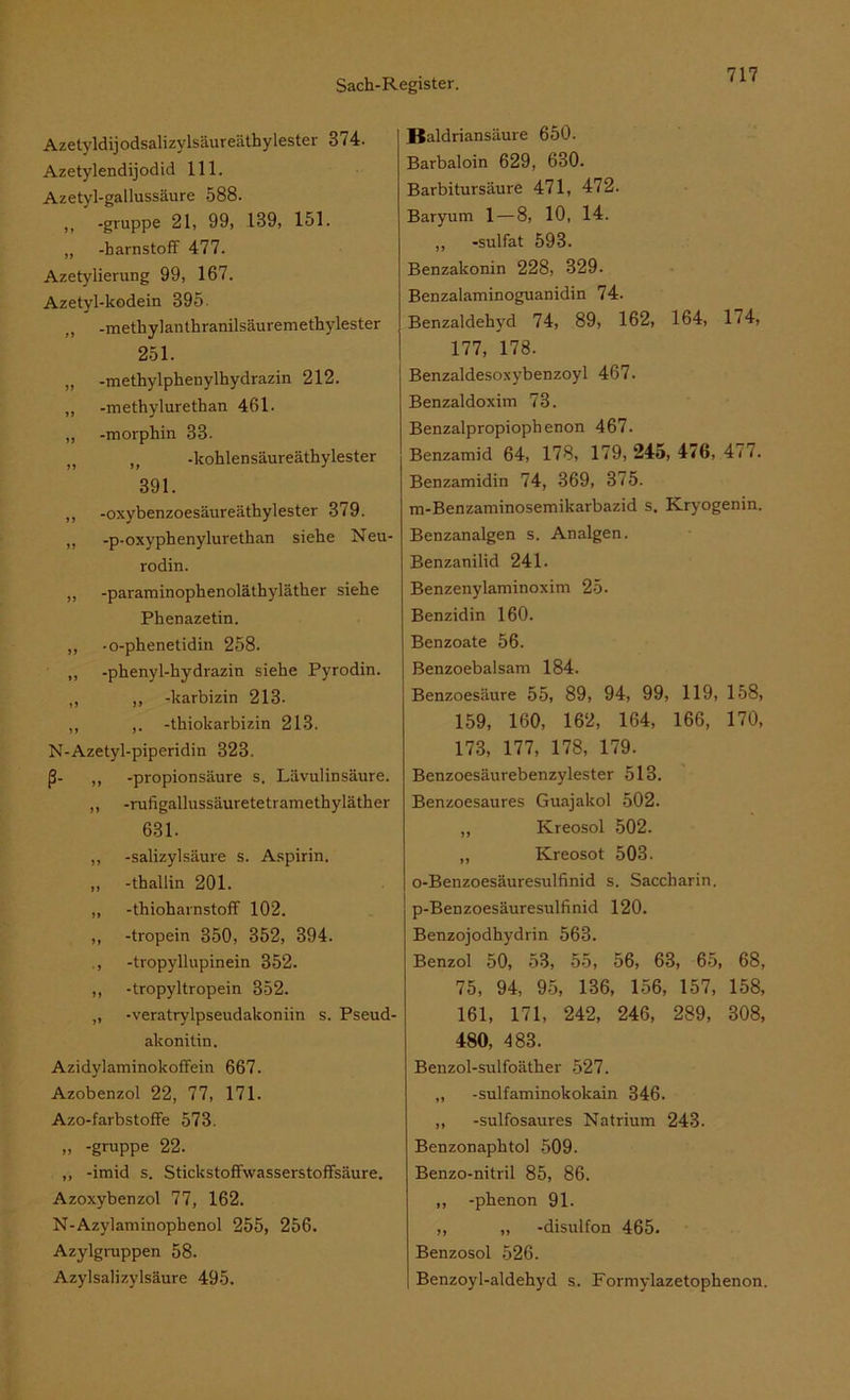 Azetyldijodsalizylsäureäthylester 374. Azetylendijodid 111. Azetyl-gallussäure 588. >1 -gruppe 2U 99, 139, 151. „ -barnstoff 477. Azetylierung 99, 167. Azetyl-kodein 395. „ -methylanthranilsäuremethylester 251. „ -methylphenylhydrazin 212. „ -methylurethan 461. „ -morphin 33. n u -kohlensäureäthylester 391. ,, -oxybenzoesäureäthylester 379. „ -p-oxyphenylurethan siehe Neu- rodin. ,, -paraminophenoläthyläther siehe Phenazetin. „ -o-phenetidin 258. ,, -phenyl-hydrazin siehe Pyrodin. „ „ -karbizin 213. „ ,. -thiokarbizin 213. N-Azetyl-piperidin 323. ß- „ -propionsäure s. Lävulinsäure. ,, -rufigallussäuretetramethyläther 631. „ -Salizylsäure s. Aspirin. ,, -thallin 201. „ -thioharnstoff 102. „ -tropein 350, 352, 394. ., -tropyllupinein 352. ,, -tropyltropein 352. „ -veratrylpseudakoniin s. Pseud- akonitin. Azidylaminokoffein 667. Azobenzol 22, 77, 171. Azo-farbstoffe 573. „ -gruppe 22. ,, -imid s. Stickstoffwasserstoffsäure. Azoxybenzol 77, 162. N-Azylaminopbenol 255, 256. Azylgruppen 58. Azylsalizylsäure 495. Baldriansäure 650. Barbaloin 629, 630. Barbitursäure 471, 472. Baryum 1—8, 10, 14. „ -sulfat 593. Benzakonin 228, 329. Benzalaminoguanidin 74. Benzaldehyd 74, 89, 162, 164, 174, 177, 178. Benzaldesoxybenzoyl 467. Benzaldoxim 73. Benzalpropiophenon 467. Benzamid 64, 178, 179,245, 476, 4i7. Benzamidin 74, 369, 375. m-Benzaminosemikarbazid s. Kryogenin. Benzanalgen s. Analgen. Benzanilid 241. Benzenylaminoxim 25. Benzidin 160. Benzoate 56. Benzoebalsam 184. Benzoesäure 55, 89, 94, 99, 119, 158, 159, 160, 162, 164, 166, 170, 173, 177, 178, 179. Benzoesäurebenzylester 513. Benzoesaures Guajakol 502. „ Kreosol 502. „ Kreosot 503. I o-Benzoesäuresulfinid s. Saccharin, j p-Benzoesäuresulfinid 120. Benzojodhydrin 563. Benzol 50, 53, 55, 56, 63, 65, 68, 75, 94, 95, 136, 156, 157, 158, 161, 171, 242, 246, 289, 308, 480, 483. Benzol-sulfoäther 527. ,, -sulfaminokokain 346. ,, -sulfosaures Natrium 243. Benzonaphtol 509. Benzo-nitril 85, 86. ,, -phenon 91. „ „ -disulfon 465. Benzosol 526. Benzoy 1-aldehyd s. Formylazetophenon.