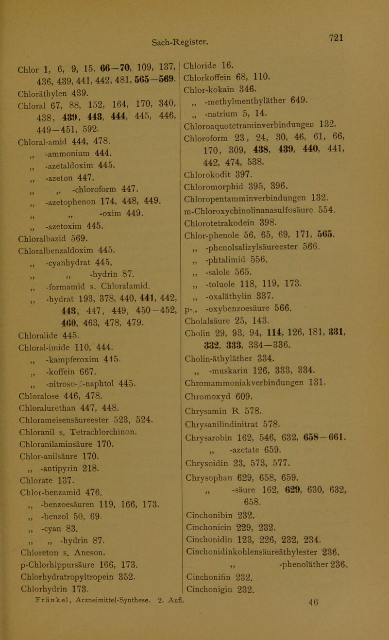 Chlor 1, 6, 9, 15, 66—70, 109, 187, 486, 439, 441, 442, 481, 565—569. Chloräthylen 439. Chloral 67, 88, 152, 164, 170, 340, 438, 439, 443, 444, 445, 446, 449-451, 592. Chloral-amid 444, 478. -ammonium 444. „ -azetaldoxim 445. „ -azeton 447. )( -Chloroform 447. ,, -azetophenon 174, 448, 449. „ -oxim 449. „ -azetoxim 445. Chloralbazid 569. Chloralbenzaldoxim 445. „ -cyanhydrat 445. „ „ -hydrin 87. ,, -formamid s. Chloralamid. ,, -hydrat 193, 378, 440, 441, 442, 443, 447, 449, 450-452, 460, 463, 478, 479. Chloralide 445. Chloral-imide 110, 444. ,, -kampferoxim 445- „ -kofifein 667. ,, -nitrosov-naphtol 445. Chloralose 446, 478. Chloralurethan 447, 448. Chlorameisensäureester 523, 524. Chloranil s. Tetrachlorchinon. Chloranilaminsäure 170. Chlor-anilsäure 170. „ -antipyrin 218. Chlorate 137. Chlor-benzamid 476. ,, -benzoesäuren 119, 166, 173. ,, -benzol 50, 69- ,, -cyan 88. „ „ -hydrin 87. Chloreton s. Aneson. p-Chlorhippursäure 166, 173. Chlorhydratropyltropein 352. Chlorhydrin 173. Frankel, Arzneimittel-Synthese. 2. Aufl. Chloride 16. Chlorkoffein 68, HO. Chlor-kokain 346. „ -methylmenthyläther 649. „ -natrium 5, 14. Chloroaquotetraminverbindungen 132. Chloroform 23, 24, 30, 46, 61, 66, 170, 309, 438, 439, 440, 441, 442, 474, 538. Chlorokodit 397. Chloromorphid 395, 396. Chloropentamminverbindungen 132. m-Chloroxychinolinanasulfosäure 554. Chlorotetrakodein 398. Chlor-plienole 56, 65, 69, 171, 565. „ -phenolsalizylsäureester 566. „ -phtalimid 556. ,, -salole 565. „ -toluole 118, 119, 173. ,, -oxaläthylin 337. p-., -oxybenzoesäure 566. Cholalsäure 25, 143. Cholin 29, 93, 94, 114, 126, 181, 331, 332, 333, 334-336. Cholin-äthyläther 334. „ -muskarin 126, 333, 334. Chromammoniakverbindungen 131. Chromoxyd 609. Chrysamin R 578. Chrysanilindinitrat 578. Chrysarobin 162, 546, 632, 658 — 661. „ -azetate 659. Chrysoidin 23, 573, 577. Chrysophan 629, 658, 659. ,, -säure 162, 629, 630, 632, 658. Cinchonibin 232. Cinchonicin 229, 232. Cinchonidin 123, 226, 232, 234. Cinchonidinkohlensäureäthylester 236. ,, -phenoläther 236. Cinchonifin 232. Cinchonigin 232. 46