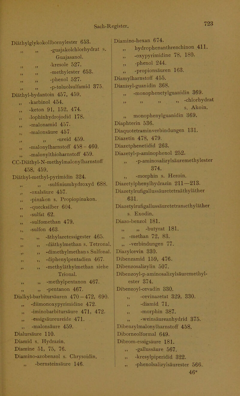 Diäthylglykokollbornylester 653. n ,, -guajakolcklorhydrat s. Guajasanol. )f -kresole 527. „ „ -methylester 653. „ „ -phenol 527. ,, -p-toluolsulfamid 375. Diäthyl-hydantoin 457, 459. „ -karbinol 454. ,, -keton 91, 152, 474. ,, -lophinhydrojodid 178. ,, -malonamid 457. ,, -maionsäure 457. tl „ -ureid 459. „ -malonylharnstoff 458 - 460. „ -malonylthioharnstoff 459. CC-Diäthyl-N-methylmalonylkarnstofT 458, 459. Diätkyl-metkyl-pyrimidin 324. „ ,, -sulfiniumhydroxyd 688. „ -Oxalsäure 457. „ -pinakon s. Propiopinakon. „ -quecksilber 604. ,, -sult’at 62. „ -sulfomethan 479. ,, -sulfon 463- ,, „ -äthylazetessigester 465. ,, „ -diäthylmethan s. Tetronal. „ „ -dimethylmethans Sulfonal. ,, ,, -diphenylpentadien 467. ,, ,, -methyläthylmethan siehe Trional. „ ,, -methylpentanon 467. „ „ -pentanon 467. Dialkyl-barbitursäuren 470—472, 690. „ -diimonoxypyrimidine 472. ,, -iminobarbitursäure 471, 472. ,, -essigsäureureide 471. ,, -maionsäure 459. Dialursäure 110. Diamid s. Hydrazin. Diamine 51, 75, 76. Diamino-azobenzol s. Chrysoidin. „ -bernsteinsäure 146. Diamino-hexan 674. ,, bydrophenanthrenchinon 411. „ -oxypyrimidine 78, 180. „ -phenol 244. „ -propionsäuren 163. Diamylharnstoff 455. Dianisyl-guanidin 368. „ -monophenetylguanidin 369. „ „ „ „ -chlorhydrat s. Akoin. ,, monophenylguanidin 369. Diaphterin 536. Diaquotetraminverbindungen 131. Diazetin 478, 479. Diazetphenetidid 263. Diazetyl-p-aminophenol 252. „ -p-aminosalizylsäuremethylester 374. ,, -morphin s. Heroin. Diazetylphenylhydrazin 211—213. Diazetylrufigallussäuretetraäthyläther 631. Diazetylrufigallussäuretetramethyläther s. Exodin. Diazo-benzol 181. „ „ -butyrat 181. „ -methan 72, 83. ,, -Verbindungen 77. Diazylcevin 330. Dibenzamid 159, 476. Dibenzosalizylin 507. Dibenzoyl-p-aminosalizylsäuremethyl- ester 374. Dibenzoyl-cevadin 330. „ -cevinazetat 329, 330. „ -diamid 71. „ -morphin 387. „ -Weinsäureanhydrid 375. Dibenzylmalonylharnstoff 458. Diborneolformal 649. Dibrom-essigsäure 181. ,, -gallussäure 567. „ -kresylpiperidid 322. „ -phenolsalizylsäurester 566. 46*