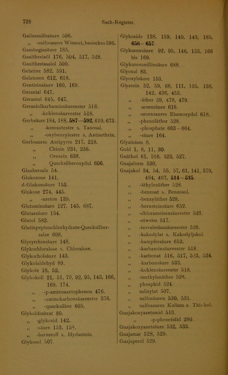 Gallussulfosäure 596. ,, -sulfosaures Wismut, basisches 596. Gambogiasäure 185. Gaultheriaöl 176, 504, 517, 528. Gaultheriasalol 500. Gelatine 582, 591. Gelatosen 612, 618. Gentisinsäure 160, 169. Geranial 647. Geraniol 645, 647. Geraniolkarbaminsäureester 518. ,, -kohlensäureester 518. Gerbsäure 184, 188, 587—592, 619, 673. ,, -kreosotester s. Tanosal. ,, -oxybenzylester s. Andarthrin. Gerbsaures Antipyrin 217, 218. „ Chinin 234, 236. ,, Oresein 638. „ Quecksilberoxydul 606. Glaubersalz 54. Glukonose 141. d-Glukonsäure 153. Glukose 274, 445. „ -azeton 139. Glutaminsäure 127, 145, 687. Glutarsäure 154. •Glutol 582. Glutinpeptonchlorhydrate-Quecksilber- salze 608. Glycyrrhmsäure 148. Glykochloralose s. Chloralose. Glykocholsäure 143. Glykolaldehyd 89. Glykole 18, 52. Glykokoll 21, 51, 70, 92, 95, 143, 166, 169, 174. ,, -p-aminoazetophenon 476. .,, -aminokarbonsäureester 376. ,, -quecksilber 605. Glykoldinitrat 80. ,, -glykosid 142. ,, -säure 153, 159. „ -harnstoff s. Hydantoin. Glykosal 507. Glykoside 138, 139, 140, 143, 185, 656- 657. Glykuronsäure 92, 95, 146, 153, 166 bis 169. Glykurovanill insäure 688. Glyoxal 83. Glyoxylsäure 153. Glyzerin 52, 59, 68, 111, 135, 138, 142, 436, 453. „ -äther 59, 478, 479. ,, -arsensäure 618. ,, -arsensaures Eisenoxydul 618. ,, -phenoläther 528. „ -phosphate 663—664. „ -säure 164. Glyzinium 8. Gold 1, 8, 11, 30. Guäthol 61, 516, 523, 527. Guajaform 530. Guajakol 34, 54, 55, 57, 61, 141, 379, 484, 497, 514-535. ,, -äthylenäther 528. ,, -benzoat s. Benzosol. ,, -benzyläther 528. ,, -bernsteinsäure 652. ,, -chlorameisensäurester 523. ,, -eiweiss 517. ,, -isovaleriansäureester 526. ,, -kakodylat s. Kakodyljakol. ,, -kampfersäure 652. ,, -karbaminsäureester 518. „ -karbonat 516, 517, 523, 524. ,, ■ karbonsäure 533. ,, -kohlensäureester 518. „ -methylenäther 528. „ phosphid 524. „ salizylat 507. ,, sulfosäuren 530, 531. ,, sulfosaures Kalium s. Thiokol. Guajakoxyazetamid 513. ,, -p-pheneddid 280. Guajakoxyazetsäure 532, 533. Guajamar 528, 529. Guajaperol 529.