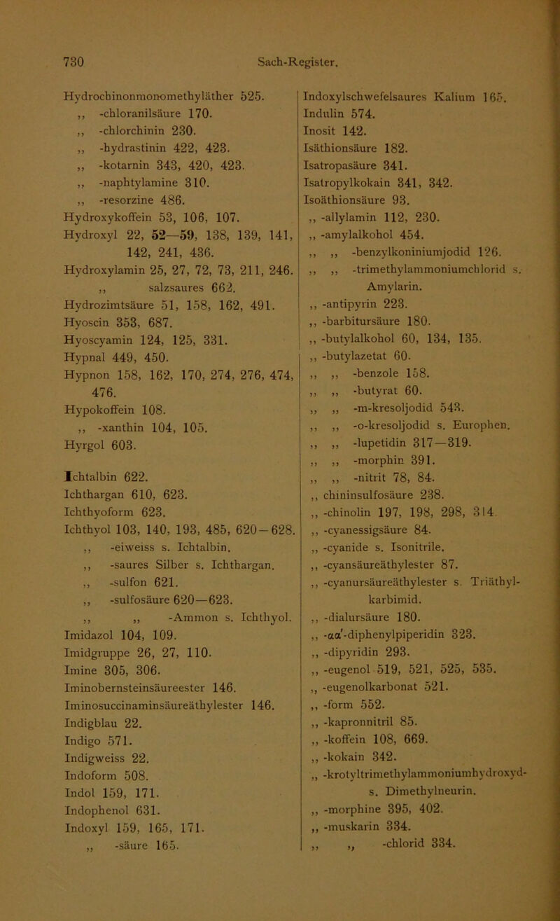 Hydrochinonmonomethyläther 525. ,, -chloranilsäure 170. ,, -chlorchinin 230. ,, -hydrastinin 422, 423. ,, -kotarnin 343, 420, 423. ,, -naphtylamine 310. ,, -resorzine 486. Hydroxykoffein 53, 106, 107. Hydroxyl 22, 52—59, 138, 139, 141, 142, 241, 436. Hydroxylamin 25, 27, 72, 73, 211, 246. ,, salzsaures 662. Hydrozimtsäure 51, 158, 162, 491. Hyoscin 353, 687. Hyoscyamin 124, 125, 331. Hypnal 449, 450. Hypnon 158, 162, 170, 274, 276, 474, 476. Hypokoffein 108. ,, -xanthin 104, 105. Hyrgol 603. Icktalbin 622. Ichthargan 610, 623. Ichthyoform 623. Ichthyol 103, 140, 193, 485, 620-628. ,, -eiweiss s. Ichtalbin. ,, -saures Silber s. Ichthargan. ,, -sulfon 621. ,, -sulfosäure 620—623. ,, ,, -Ammon s. Ichthyol. Imidazol 104, 109. Imidgruppe 26, 27, 110- Imine 305, 306. Iminobernsteinsäureester 146. Iminosuccinaminsäureäthylester 146. Indigblau 22. Indigo 571. Indigweiss 22. Indoform 508. Indol 159, 171. Indophenol 631. Indoxyl 159, 165, 171. ,, -säure 165. Indoxylschwefelsaures Kalium 165. Indulin 574. Inosit 142. Isäthionsäure 182. Isatropasäure 341. Isatropylkokain 341, 342. Isoäthionsäure 93. ,, -allylamin 112, 230. ,, -amylalkohol 454. ,, ,, -benzylkoniniumjodid 126. ,, ,, -trimethylammoniumchlorid s. Amylarin. ,, -antipyrin 223. ,, -barbitursäure 180. ,, -butylalkohol 60, 134, 135. ,, -butylazetat 60. ,, ,, -benzole 158. ,, „ -butyrat 60. ,, ,, -m-kresoljodid 543. ,, ,, -o-kresoljodid s. Europhen. ,, „ -lupetidin 317 — 319. ,, ,, -morphin 391. ,, ,, -nitrit 78, 84. ,, chininsulfosäure 238. ,,-chinolin 197, 198, 298, 314 ,, -cyanessigsäure 84. ,, -cyanide s. Isonitrile. ,, -cyansäureäthylester 87. ,, -cyanursäureäthylester s. Triäthvl- karbimid. ,, -dialursäure 180. ,, -aa'-diphenylpiperidin 323. ,, -dipyridin 293. ,, -eugenol 519, 521, 525, 535. ,, -eugenolkarbonat 521. ,, -form 552. ,, -kapronnitril 85. ,, -koffein 108, 669. ,, -kokain 342. „ -krotyltrimethylammoniumhydroxyd- s. Dimethylneurin. ,, -morphine 395, 402. ,, -muskarin 334. ,, ,, -chlorid 334.