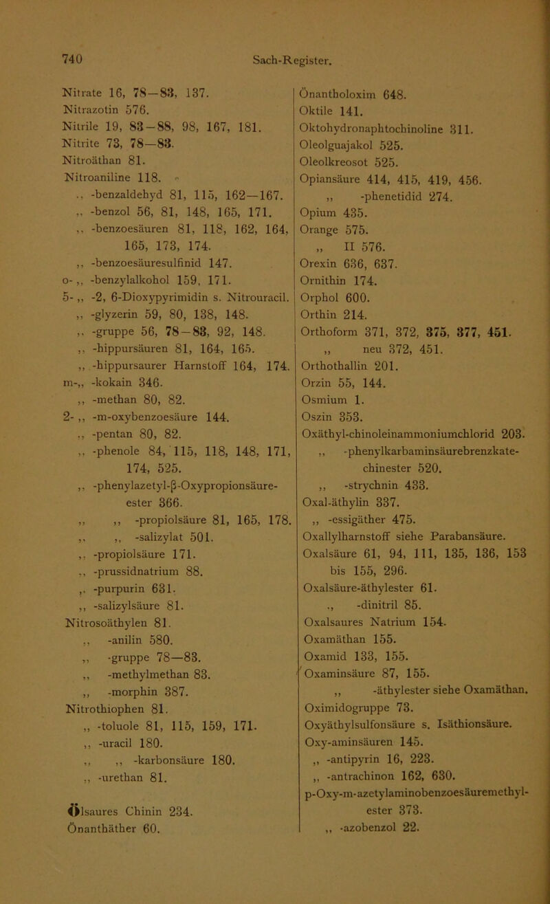 Nitrate 16, 78-83, 137. Nitrazotin 576. Nitrile 19, 83-88, 98, 167, 181. Nitrite 73, 78—83. Nitroätkan 81. Nitroaniline 118. ., -benzaldehyd 81, 115, 162—167. „ -benzol 56, 81, 148, 165, 171. ,, -benzoesäuren 81, 118, 162, 164, 165, 173, 174. ,, -benzoesäuresulfinid 147. o-,, -benzylalkokol 159, 171. 5-,, -2, 6-Dioxypyrimidin s. Nitrouracil. ,, -glyzerin 59, 80, 138, 148. ,, -gruppe 56, 78 — 83, 92, 148. ,, -hippursäuren 81, 164, 165. ,, -kippursaurer Harnstoff 164, 174. m-,, -kokain 346. ,, -methan 80, 82. 2- ,, -m-oxybenzoesäure 144. ,, -pentan 80, 82. „ -pkenole 84, 115, 118, 148, 171, 174, 525. ,, -phenylazetyl-ß-Oxypropionsäure- ester 366. „ ,, -propiolsäure 81, 165, 178. ,, ,, -salizylat 501. ,, -propiol säure 171. ,, -prussidnatrium 88. ,. -purpurin 631. ,, -Salizylsäure 81. Nitrosoäthylen 81. ,, -anilin 580. ,, -gruppe 78—83. ,, -metkylmethan 83. „ -morphin 387. Nitrothiophen 81. „ -toluole 81, 115, 159, 171. ,, -uracil 180. ,, ,, -karbonsäure 180. ,, -urethan 81. ©lsaures Chinin 234. Önanthäther 60. Önantholoxim 648. Oktile 141. Oktohydronaphtockinoline 311. Oleolguajakol 525. Oleolkreosot 525. Opiansäure 414, 415, 419, 456. ,, -pkenetidid 274. Opium 435. Orange 575. „ II 576. Orexin 636, 637. Ornithin 174. Orphol 600. Orthin 214. Orthoform 371, 372, 375, 377, 451. „ neu 372, 451. Orthothallin 201. Orzin 55, 144. Osmium 1. Oszin 353. Oxäthyl-chinoleinammoniumchlorid 203. ,, -phenylkarbaminsäurebrenzkate- chinester 520. ,, -Strychnin 433. Oxal-äthylin 337. ,, -essigäther 475. Oxallylkarnstoff siehe Parabansäure. Oxalsäure 61, 94, 111, 135, 136, 153 bis 155, 296. Oxalsäure-äthylester 61. ,, -dinitril 85. Oxalsaures Natrium 154. Oxamätkan 155. Oxamid 133, 155. Oxaminsäure 87, 155. ,, -äthylester siehe Oxamäthan. Oximidogruppe 73. Oxyäthylsulfonsäure s. Isäthionsäure. Oxy-aminsäuren 145. ,, -antipyrin 16, 223. ,, -antrachinon 162, 630. p-Oxy-m-azetylaminobenzoesäuremethyl- ester 373. ,, -azobenzol 22.