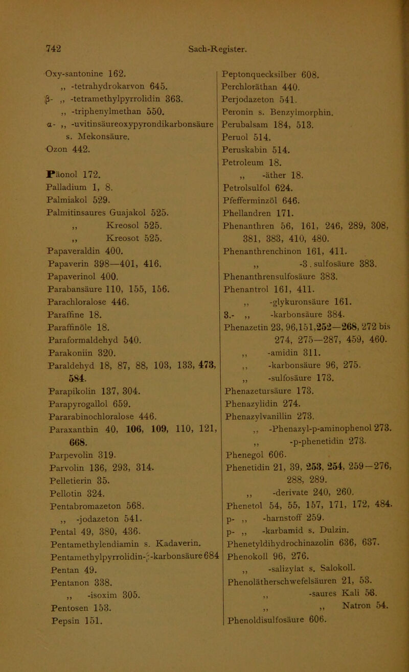 Oxy-santonine 162. „ -tetrahydrokarvon 645. ß- ,, -tetramethylpyrrolidin 368. ,, -triphenylmethan 550. a- ,, -uvitinsäureoxypyrondikarbonsäure s. Mekonsäure. Ozon 442. Päonol 172. Palladium 1, 8. Palmiakol 529. Palmitinsaures Guajakol 525. ,, Kreosol 525. ,, Kreosot 525. Papaveraldin 400. Papaverin 398—401, 416. Papaverinol 400. Parabansäure 110, 155, 156. Parachloralose 446. Paraffine 18. Paraffinöle 18. Paraformaldehyd 540. Parakoniin 320. Paraldehyd 18, 87, 88, 103, 133, 473, 584. Parapikolin 137, 304. Parapyrogallol 659. Pararabinochloralose 446. Paraxanthin 40, 106, 109, 110, 121, 668. Parpevolin 319. Parvolin 136, 293, 314. Pelletierin 35. Pellotin 324. Pentabromazeton 568. ,, -jodazeton 541 - Pental 49, 380, 436. Pentamethylendiamin s. Kadaverin. Pentamethylpyrrolidin-':-karbonsäure 684 Pentan 49. Pentanon 338. ,, -isoxim 305. Pentosen 153. Pepsin 151. Peptonquecksilber 608. Perchloräthan 440. Perjodazeton 541. Peronin s. Benzylmorphin. Perubalsam 184, 513. Peruol 514. Peruskabin 514. Petroleum 18. „ -äther 18. Petrolsulfol 624. Pfefferminzöl 646. Phellandren 171. Phenantliren 56, 161, 246, 289, 308, 381, 383, 410, 480. Phenanthrenchinon 161, 411. „ -3 . sulfosäure 383. Phenanthrensulfosäure 383. Phenantrol 161, 411. ,, -glykuronsäure 161. 3.- ,, -karbonsäure 384. Phenazetin 23, 96,151,252—268, 272 bis 274, 275-287, 459, 460. ,, -amidin 311. ,, -karbonsäure 96, 275. ,, -sulfosäure 173. Phenazetursäure 173. Phenazylidin 274. Phenazylvanillin 273. ,, -Phenazyl-p-aminophenol 273. „ -p-phenetidin 273. Phenegol 606. Phenetidin 21, 39, 253, 254, 259 — 276, 288, 289. ,, -derivate 240, 260. Phenetol 54, 55, 157, 171, 172, 484. p- „ -harnstoff 259. p- ,, -karbamid s. Dulzin. Phenetyldihydrochinazolin 636, 637. Phenokolt 96, 276. ,, -salizylat s. Salokoll. Phenolätherschwefelsäuren 21, 53. „ -saures Kali 58. „ Natron 54. Phenoldisulfosäure 606.