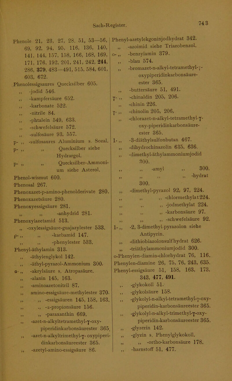 Phenole 21, 23, 27, 28, 51, 53—56, 69, 92, 94, 95, 116, 136, 140, 141, 144, 157, 158, 166, 168, 169, 171, 176, 192, 201, 241, 242, 244, 286, 379, 483-491, 515, 584, 601, 603, 672. Phenolessigsaures Quecksilber 605. ,, -jodid 546. ,, -kampfersäure 652. ,, -karbonate 522. ,, -nitrile 84. ,, -phtalein 549, 633. ,, -Schwefelsäure 572. ,, -sulfosäure 93, 557. p- ,, -sulfosaures Aluminium s. Sozal. p. f> „ Quecksilber siehe Hydrargol. p. (J „ Quecksilber-Ammoni- um siehe Asterol. Phenol-wismut 600. Phenosal 267. Phenoxazet-p-amino-phenolderivate 280. Phenoxazetsäure 280. Phenoxyessigsäure 281. „ ,, -anhydrid 281. Phenoxylazetamid 513. „ -oxylessigsäure-guajazylester 533. p-,, „ -karbamid 147. „ ,, -phenylester 533. Phenyl-äthylamin 313. ,, -äthylenglykol 142. ,, -äthyl-pyrazol-Ammonium 300. a- „ -akrylsäure s. Atropasäure. „ -alanin 145, 163. ,, -aminoazetonitril 87. ,, amino-essigsäure-methylester 370- ,, ,, -essigsäuren 145, 158, 163. ,, ,, -a-propionsäure 156. ,, ,, -paraxanthin 669. ,, -azet- n-alkyltetrame thy 1-y-oxy- piperidinkarbonsäurester 365. ,, -azet-n-alkyltrimethyl-y- oxypiperi- dinkarbonsäureester 365. „ -azetyl-amino-essigsäure 86. Phenyl-azetylekgoninjodhydrat 342. „ -azoimid siehe Triazobenzol. 0- ,, -benzylamin 379. ,, -blau 574. „ -bromazet-n-alkyl-tetramethyl-p oxypiperidinkarbonsäure- ester 365. ,, -buttersäure 51, 491. y- ,, -chinaldin 205, 206. „ -chinin 226. y- ,, -chinolin 205, 206, „ -chlorazet-n-alkyl-tetramethyl-y- oxy-piperidinkarbonsäure- ester 365. 1- ,, -3-diäthylsulfonbutan 467. „ -dihydrochinazolin 635, 636. „ -dimethyl-äthylammoniumjodid 300. ,, ,, -amyl ,, 300. „ „ » -hydrat 300. ,, -dimethyl-pyrazol 92, 97, 224. ,, ,, ,, -chlormethylat224. n ,, ,, -jodmethylat 224. 51 ,, „ -karbonsäure 97. M ,, ,, -Schwefelsäure 92. 1-,, -2, 3-dimethyl-pyrazolon siehe Antipyrin. ,, -dithiobiazolonsulfhydrat 626. „ -triäthylammoniumjodid 300. o-Phenylen-diamin-chlorhydrat 76, 116. Phenylen-diamine 26, 75, 76, 243, 635. Phenyl-essigsäure 51, 158, 163, 173, 343, 477, 491. >• -glykokoll 51. ,, -glykolsäure 158. ,, -glykolyl-n-alkyl-tetramethyl-y-oxy- piperidin-karbonsäureester 365. „ -glykolyl-n-alkyl-trimethyl-y-oxy- piperidin-karbonsäureester 365. „ -glyzerin 142. „ -glyzin s. Phenylglykokoll. „ „ -ortho-karbonsäure 178. ,, -harnstofF 51, 477.