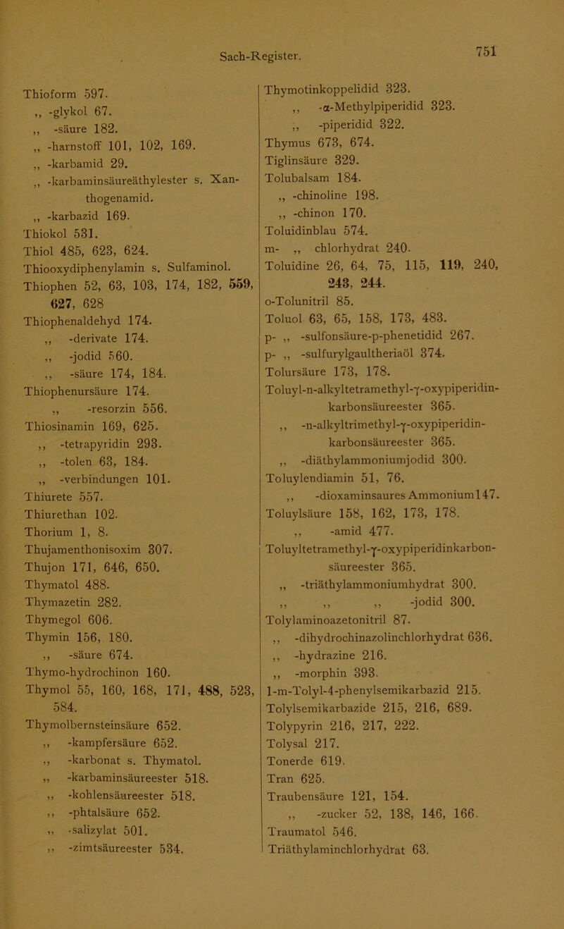 Thioform 597. ,, -glykol 67. ,, -säure 182. „ -harnstoff 101, 102, 169. „ -karbamid 29. -karbaminsäureäthylester s. Xan- thogenamid. ,, -karbazid 169. Thiokol 531. Thiol 485, 623, 624. Thiooxydiphenylamin s. Sulfaminol. Thiophen 52, 63, 103, 174, 182, 559, 627, 628 Thiophenaldehyd 174. ,, -derivate 174. ,, -jodid 560. ,, -säure 174, 184. Thiophenursäure 174. ,, -resorzin 556. Tkiosinamin 169, 625. ,, -tetrapyridin 293. ,, -tolen 63, 184. ,, -Verbindungen 101. Thiurete 557. Thiurethan 102. Thorium 1, 8. Thujamenthonisoxim 307. Thujon 171, 646, 650. Thymatol 488. Tkymazetin 282. Thymegol 606. Tkymin 156, 180. ,, -säure 674. Thymo-hydrochinon 160. Thymol 55, 160, 168, 171, 488, 523, 5S4. Thymolbernsteinsäure 652. ,, -kampfersäure 652. ,, -karbonat s. Thymatol. „ -karbaminsäureester 518. ,, -kohlensäureester 518. ,, -phtalsäure 652. „ -salizylat 501. ,, -zimtsäureester 534. Thymotinkoppelidid 323. ,, -a-Methylpiperidid 323. „ -piperidid 322. Thymus 673, 674. Tiglinsäure 329. Tolubalsam 184. „ -chinoline 198. „ -chinon 170. Toluidinblau 574. m- ,, chlorhydrat 240- Toluidine 26, 64, 75, 115, 119, 240, 243, 244. o-Tolunitril 85. Toluol 63, 65, 158, 173, 483. p- ,, -sulfonsäure-p-phenetidid 267. p- „ -sulfurylgaultheriaöl 374. Tolursäure 173, 178. Toluyl-n-alkyltetramethyl-f-oxypiperidin- karbonsäureester 365- ,, -n-alkyltrimethyl--j’-oxypiperidin- karbonsäureester 365. ,, -diäthylammoniumjodid 300. Toluylendiamin 51, 76. ,, -dioxaminsaures Ammonium 147. Toluylsäure 158, 162, 173, 178. ,, -amid 477. Toluyltetramethyl-p-oxypiperidinkarbon- säureester 365. „ -triäthylammoniumhydrat 300. „ ,, ,, -jodid 300. Tolylaminoazetonitril 87. ,, -dihydrochinazolinchlorhydrat 636. ,, -hydrazine 216. ,, -morphin 393. 1 -m-Tolyl-4 -phenylsemikarbazid 215. Tolylsemikarbazide 215, 216, 689. Tolypyrin 216, 217, 222. Tolysal 217. Tonerde 619. Tran 625. Traubensäure 121, 154. ,, -zuclcer 52, 138, 146, 166 - Traumatol 546. Triäthylaminchlorhydrat 63.