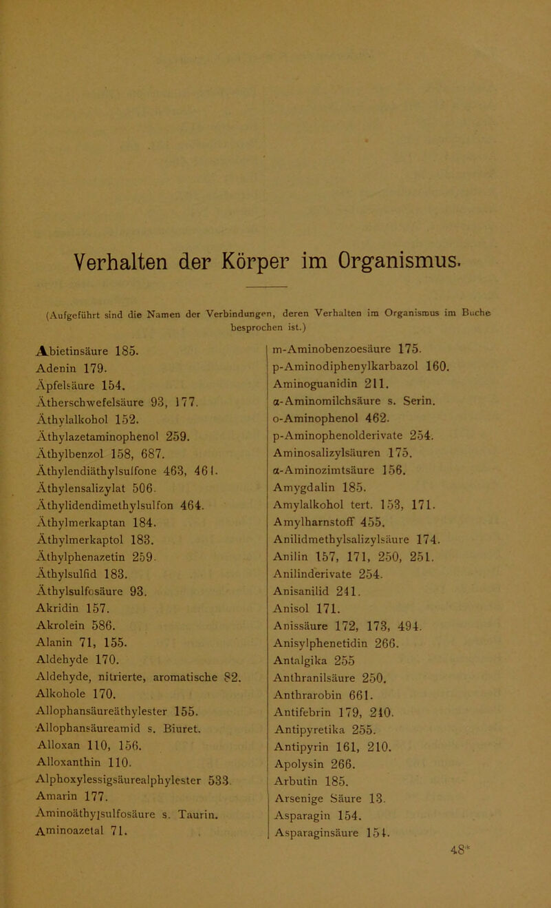 Verhalten der Körper im Organismus. (Aufgeführt sind die Namen der Verbindungen, deren Verhalten im Organismus im Bi besprochen ist.) Abietinsäure 185. Adenin 179- Apfelsäure 154. Ätherschwefelsäure 93, 177. Äthylalkohol 152. Äthylazetarainophenol 259. Äthylbenzol 158, 687. Äthylendiäthylsulfone 463, 461- Äthylensalizylat 506. Äthylidendimethylsulfon 464. Athylmerkaptan 184. Äthylmerkaptol 183. Äthylphenazetin 259- Äthylsulfid 183. Äthylsulfcsäure 93. Akridin 157. Akrolein 586. Alanin 71, 155. Aldehyde 170. Aldehyde, nitrierte, aromatische 82. Alkohole 170. Allophansäureäthylester 155. Allophansäureamid s. Biuret. Alloxan 110, 156. Alloxanthin 110. Alphoxylessigsäurealphylester 533 Amarin 177. Äminoäthyjsulfosäure s. Taurin. Aminoazetal 71. m-Aminobenzoesäure 175. p-Aminodiphenylkarbazol 160. Aminoguanidin 211. a-Aminomilchsäure s. Serin. o-Aminophenol 462. p-Aminophenolderivate 254. Aminosalizylsäuren 175. a-Aminozimtsäure 156. Amygdalin 185. Amylalkohol tert. 153, 171- AmylharnstofT 455. Anilidmethylsalizylsäure 174. Anilin 157, 171, 250, 251. Anilinderivate 254. Anisanilid 241. Anisol 171. Anissäure 172, 173, 494. Anisylphenetidin 266. Antalgika 255 Anthranilsäure 250. Anthrarobin 661. Antifebrin 179, 240. Antipyretika 255. Antipyrin 161, 210. Apolysin 266. Arbutin 185. Arsenige Säure 13. Asparagin 154. Asparaginsäure 154.