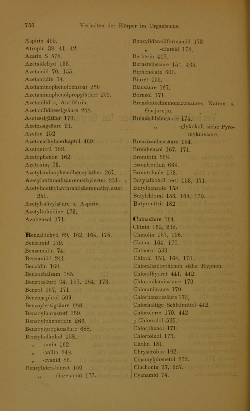 Aspirin 495. Atropin 38, 41, 42. Azarin S 578. Azetaldehyd 133- Azetamid 70, 155. Azetamidin 74. Azetaminophenolbenzoat 256 Azetaminophenolpropyläiher 259. Azetanilid s. Antifebrin. Azetanilidoessigsäure 248. Azetessigäther 170. Azetessigsäure 91. Azeton 152. Azetonäthylmerkaptol 469. Azetonitril 182. Azetophenon 162. Azetoxim 73. Azetylaminophenolbenzyläther 267. Azetylanthranilsäuremethylester 251. Azetylmethylanthranilsäuremethylester 251. Azetylsalizylsäure s. Aspirin. Azetyltoluidine 179. Azobenzol 171. Benzaldehyd 89, 162, 164, 17S. Benzamid 179. Benzamidin 74. Benzanilid 241. Benzidin 160. Benzoebalsam 185. Benzoesäure 94, 157, 164, 173. Benzol 157, 171. Benzonaphtol 509. Benzoylessigsäure 688. Benzoylharnstoff 159. Benzoylphenetidin 266. Benzoylpropionsäure 688. Benzyl-alkohol 158. ,, -amin 162. ,, -anilin 243. „ -cyanid 86. Benzyliden-biuret 160. ,, -diazetamid 177. Benzyliden-diformamid 178. „ -diureid 178. Berberin 417. Bernsteinsäure 151, 465. Biphenolate 600. Biuret 155. Blausäure 167. Borneol 171. Brenzlcatechinmonazetsaures Natron Guajazetin. Brenzschleimsäure 174. ,, -glykokoll siehe Pyi mykursäure. Brenztraubensäure 154. Brombenzol 167, 171. Bromipin 568. Bromlezithin 664. Bromtoluole 173. Butylalkohol tert. 153, 171. Butylbenzole 158. Butylchloral 153, 164, 170. Butyronitril 182. Chinasäure 164. Chinin 169, 232. Chinolin 157, 196. Chinon 164, 170. Chinosol 536. Chloral 153, 164, 170. Chloralazetophenon siehe Hypnon. Chloralhydrat 441, 442. Chloranilaminsäure 170. Chloranilsäure 170. Chlorbenzoesäure 173. Chlorhaltige Schlafmittel 442. Chloroform 170, 442. p-Chlorsalol 565. Chlorphenol 171. Chlortoluol 173. Cholin 181. Chrysarobin 162. Cinamylphenetol 272. Cinchonin 37, 227. Cyanamid 74.