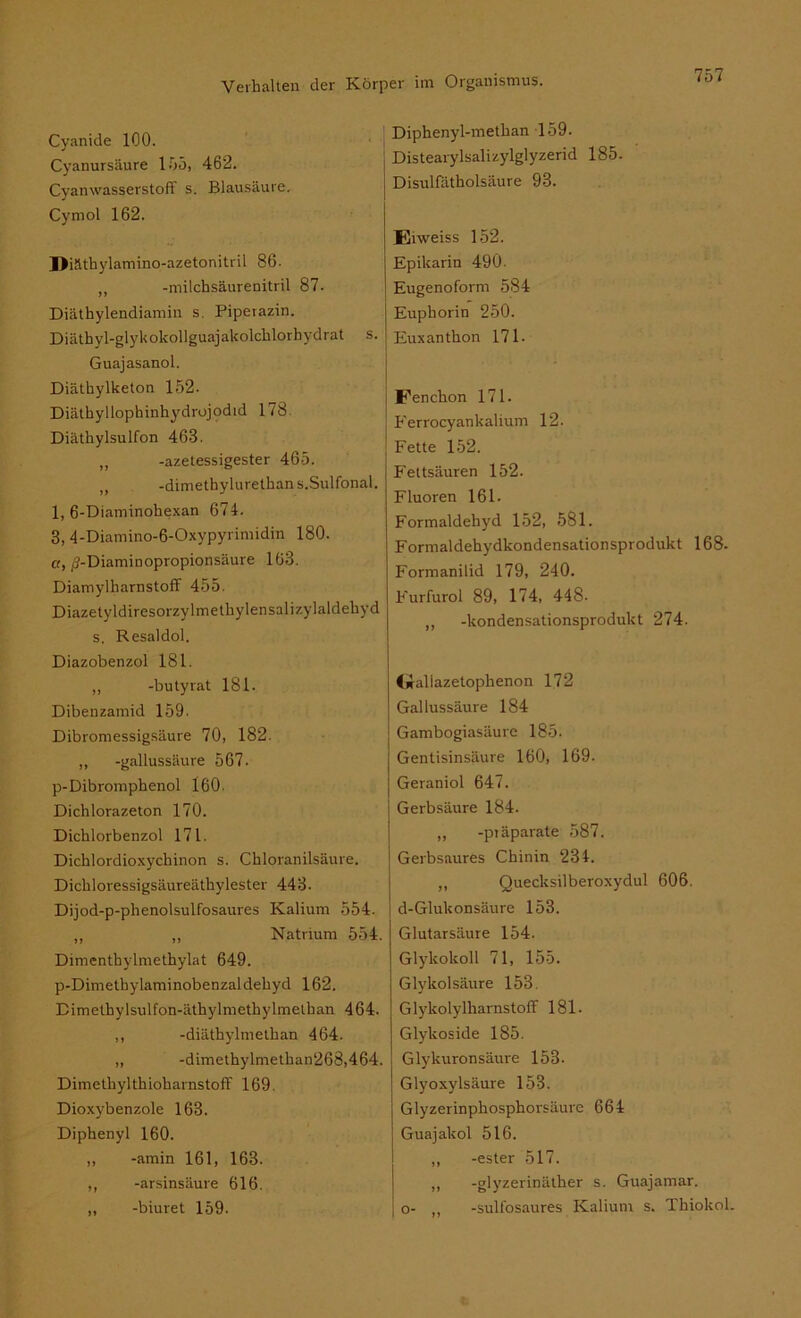 Cyanide 100. Cyanursäure 155, 462. Cyanwasserstoff s. Blausäure. Cyrnol 162. Diäthylamino-azetonitril 86. „ -milchsäurenitril 87. Diäthylendiamin s. Piperazin. Diätbyl-glykokollguajakolchlorhydrat s. Guajasanol. Diäthylketon 152. Diäthyllophinhydrojodid 178 Diäthylsulfon 463. ,, -azetessigester 465. „ -dimethylurethans.Sulfonal. 1, 6-Diaminohexan 674. 3, 4-Diamino-6-Oxypyrimidin 180. ct, ^-Diaminopropionsäure 163. Diamylharnstoff 455. Diazetyldiresorzylmethylensalizylaldehyd s. Resaldol. Diazobenzol 181. „ -butyrat 181. Dibenzamid 159. Dibromessigsäure 70, 182. ,, -gallussäure 567. p-Dibromphenol 160. Dichlorazeton 170. Dichlorbenzol 171. Dichlordioxychinon s. Chloranilsäure. Dichloressigsäureäthylester 443. Dijod-p-phenolsulfosaures Kalium 554. „ „ Natrium 554. Dimenthylmethylat 649. p-Dimethylaminobenzaldehyd 162. Dimcthylsulfon-äthylmethylmethan 464. ,, -diäthylmethan 464. ,, -dimethylmethan268,464. Dimethylthioharnstoff 169. Dioxybenzole 163. Diphenyl 160. „ -amin 161, 163. ,, -arsinsäure 616. ,, -biuret 159. Diphenyl-methan 159. Distearylsalizylglyzerid 185. Disulfätholsäure 93. Eiweiss 152. Epikarin 490. Eugenoform 584 Euphorin 250. Euxanthon 171- Fenchon 171. Ferrocyankalium 12. Fette 152. Fettsäuren 152. Fluoren 161. Formaldehyd 152, 581. Formaldehydkondensationsprodukt 168. Formanilid 179, 240. Furfurol 89, 174, 448. ,, -kondensationsprodukt 274. Cilaliazetophenon 172 Gallussäure 184 Gambogiasäure 185. Gentisinsäure 160, 169. Geraniol 647. Gerbsäure 184. „ -ptäparate 587. Gerbsaures Chinin 234. ,, Quecksilberoxydul 606. d-Glukonsäure 153. Glutarsäure 154. Glykokoll 71, 155. Glykolsäure 153. Glykolylharnstoff 181. Glykoside 185. Glykuronsäure 153. Glyoxylsäure 153. Glyzerinphosphorsäure 664 Guajakol 516. „ -ester 517. ,, -glyzerinäther s. Guajamar. o- „ -sulfosaures Kalium s. Thiokol.