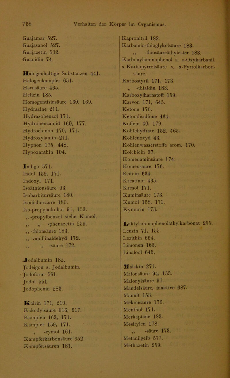 Guajamar 527. Guajasanol 527. Guajazetin 582. Guanidin 74. Halogenhaltige Substanzen 44l. Halogenkampfer 651. Harnsäure 465. Helizin 185. Homogentisinsäure 160, 169. Hydrazine 211. Hydrazobenzol 171. Hydrobenzamid 160, 177. Hydrochinon 170, 171. Hydroxylamin 211. Hypnon 175, 448. Hypoxanthin 104. Indigo 571. Indol 159, 171. Indoxyl 171. Isoäthionsäure 93. Isobarbitursäure 180. Isodialursäure 180. Iso-propylalkohol 91, 153. ,, -propylbenzol siehe Kumol. ,, „ -phenazetin 259. ,, -th ionsäure 183. ,, -vanillinaldehyd 172. „ „ -säure 172. .Jodalbumin 182. Jodeigon s. Jodalbumin. Jodoform 561. Jodol 551. Jodophenin 283. Kairin 171, 210. Kakodylsäure 616, 617. Kämpfen 163, 171. Kampfer 159, 171. ,, -cymol 161. Kampferkaibonsäure 552 Kampfersäuren 181. Kapronitril 182. Karbamin-thioglykolsäure 183. ,, -thiosäureäthylester 183. Karbonylaminophenol s. o-Oxykarbanil. a-Karbopyrrolsäure s. a-Pyrrolkarbon- säure. Karbostyril 171, 173. ,, -thialdin 183. Karboxylharnstoff 159. Karvon 171, 645. Ketone 170. Ketondisulfone 464. Koffein 40, 179. Kohlehydrate 152, 165. Kohlenoxyd 43. Kohlenwasserstoffe arom. 170. Kolchicin 37. Komenaminsäure 174. Komensäure 176. Kotoin 634. Kreatinin 465. Kresol 171. Kuminsäure 173. Kumol 158, 171. Kymurin 173. l^aktylaminophenoläthylkarbonat 255. Leuzin 71, 155. Lezithin 664. Limonen 163. Linalool 645. Malakin 271. Malonsäure 94, 153. Malonylsäure 97. Mandelsäure, inaktive 687. Mannit 153. Mekonsäure 176. Menthol 171. Merkaptane 183. Mesitylen 178. ,, -säure 173. Metanilgelb 577. Methazetin 259.