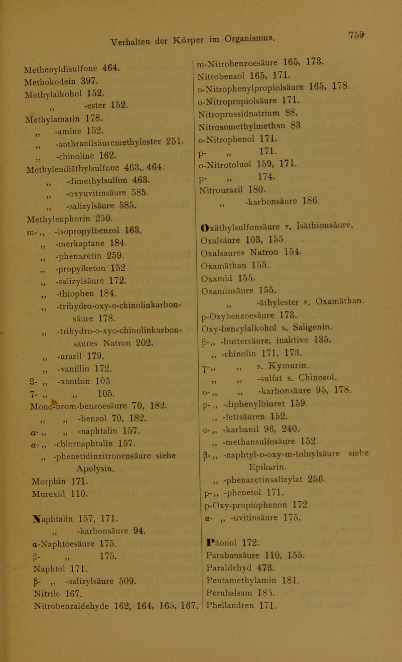 Methenyldisulfone 464. Methokodein 397. Methylalkohol 152. t) -ester 152. Methylamarin 178. „ -amine 152. ,, -anthranilsäuremethylester 251. ., -chinoline 162. Methylendiäthylsulfone 463,. 464. „ -dimethylsulfon 463. -oxyuvitinsäure 585. „ -Salizylsäure 585. Methyleuphorin 250. m-,, -isopropylbenzol 163. ,, -merkaptane 184. M -phenazetin 259. „ -propylketon 152 „ -Salizylsäure 172. „ -thiophen 184. ,, -trihydro-oxy-o-chinolinkarbon- säure 178. „ -trihydro-o-xyo-chinolinkarbon- saures Natron 202. ,, -urazil 179. ,, -Vanillin 172. 3- ,, -xanthin 105, 7- „ „ 105. Mono^brom-benzoesäure 70, 182. ,, ,, -benzol 70, 182. a- „ „ -naphtalin 157. a- „ -Chlornaphtalin 157. ,, -phenetidinzitronensäure siehe Apolysin. Morphin 171. Murexid 110. Xaphtalin 157, 171. „ -karbonsäure 94. «-Naphtoesäure 175. ß- „ 175. Naphtol 171. ß- ,, -Salizylsäure 509. Nitrile 167. Nitrobenzaldehyde 162, 164, 165, 167. m-Nitrobenzoesäure 165, 173. Nitrobenzol 165, 171. o-Nitrophenylpropiolsäure 165, IjS. o-Nitropropiolsäure 171. Nitroprussidnatrium 88. Nitrosomethylmethan 83 o-Nitrophenol 171. P- „ 171. o-Nitrotoluol 159, 171. p- „ 174. Nitrourazil 180- ,, -karbonsäure 186. Oxäthylsulfonsäure s. Isätbionsäure. Oxalsäure 103, 155 Oxalsaures Natron 154. Oxamäthan 155. Oxamid 155. Oxaminsäure 155. -äthylester s. Oxamäthan. p-Oxybenzoesäure 173. Oxy-benzylalkohol s. Saligenin. ß-„ -buttersäure, inaktive 135. ,, -chinolin 171, 173. Y-,. .. s- Kymurin. ,, „ -sulfat s. Chinosol. o-„ ,, -karbonsäure 95, 178. p-„ -diphenylbiuret 159. ,, -fettsäuren 152. o-,, -karbanil 96, 240. ,, -methansulfosäure 152. ß-,, -naphtyl-o-oxy-m-toluylsäure siehe Epikarin. „ -phenazetinsalizylat 256. p-„ -phenetol 171. p-Oxy-propiophenon 172. a- ,, -uvitinsäure 175. Päonol 172. Parabansäure 110, 155. Paraldehyd 473. Pentamethylamin 181. Perubalsam 185. Phellandren 171.
