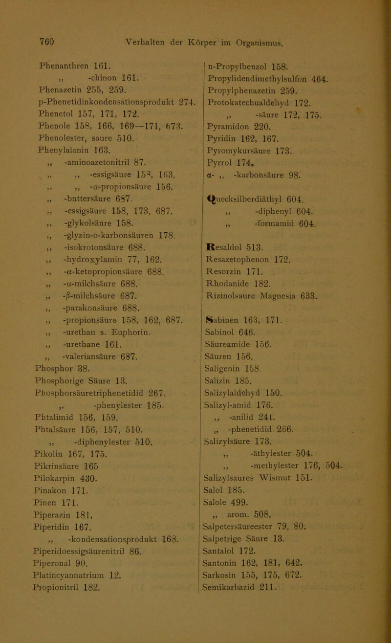 Phenanthren 161. ,, -chinon 161. Phenazetin 255, 259. p-Phenetidinkondensationsprodukt 274. Phenetol 157, 171, 172. Phenole 158, 166, 169—171, 676. Phenolester, saure 510. Phenylalanin 163. ,, -aminoazetonitril 87. „ ,, -essigsäure 153, 163. ,, ,, -a-propionsäure 156. „ -buttersäure 687. ,, -essigsäure 158, 173, 687. ,, -glykolsäure 158. ,, -glyzin-o-karbonsäuren 178. ,, -isokrotonsäure 688. ,, -hydroxylamiu 77, 162. ,, -a-ketopropionsäure 688. ,, -u-milchsäure 688. ,, -ß-milchsäure 687. ,, -parakonsäure 688. „ -propionsäure 158, 162, 687. ,, -urethan s. Euphoriti. ,, -urethane 161. ,, -valeriansäure 687. Phosphor 38. Pkosphorige Säure 13. Phosphorsäuretriphenetidid 267. ,, -phenylester 185. Phtalimid 156, 159. Phtalsäure 156, 157, 510. ,, -dipbenylester 510. Pikolin 167, 175. Pikrinsäure 165 Pilokarpin 430. Pinakon 171. Pinen 171. Piperazin 181, Piperidin 167. ,, -kondensationsprodukt 168. Piperidoessigsäurenitril 86. Piperonal 90. Platincyannatrium 12. Propionitril 182. n-Propylbenzol 158. Propylidendimethylsulfon 464. Propylphenazetin 259. Protokatechualdehyd 172. „ -säure 172, 175. Pyramidon 220. Pyridin 162, 167. Pyromykursäure 173. Pyrrol 174. a- ,, -karbonsäure 98. ijuecksilberdiäthyl 604. ,, -diphenyl 604. „ -formamid 604. Resaldol 513. Resazetophenon 172. Resorzin 171. Rhodanide 182. Rizinolsaure Magnesia 633. Sabinen 163, 171. Sabinol 646. Säureamide 156. Säuren 156. Saligenin 158 Salizin 185. Salizylaldehyd 150. Salizyl-amid 176. ,, -anilid 241. „ -phenetidid 266. Salizylsäure 173. ,, -äthylester 504. „ -meihylester 176, 504. Salizylsaures Wismut 151. Salol 185. Salole 499. „ arom. 508. Salpetersäureester 79, 80. Salpetrige Säure 13. Santalol 172. Santonin 162, 181, 642. Sarkosin 155, 175, 672. Semikarbazid 211.