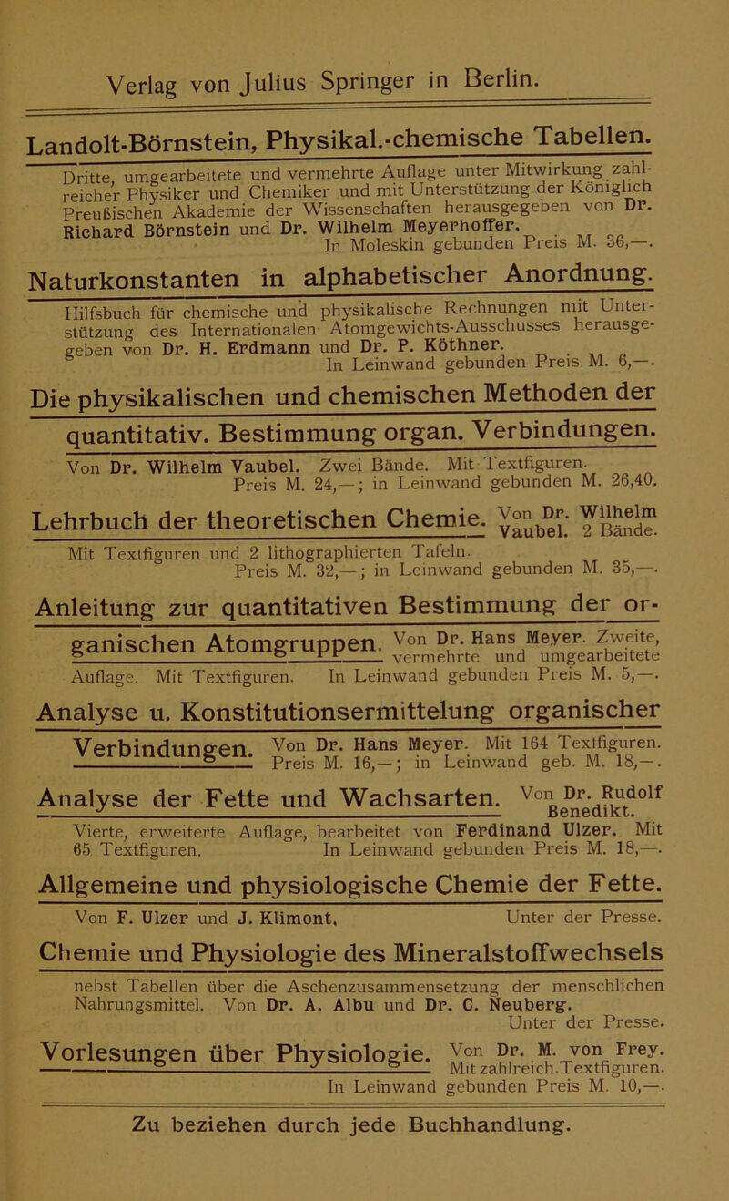 Verlag von Julius Springer in Berlin. Landolt-Börnstein, Physikal.-chemische Tabellen. Dritte umgearbeitete und vermehrte Auflage unter Mitwirkung zahl- reicher Physiker und Chemiker und mit Unterstützung der königlich Preußischen Akademie der Wissenschaften herausgegeben von Dp. Richard Börnstein und Dr. Wilhelm Meyerhoffer. In Moleskin gebunden Preis M. 06,—. Naturkonstanten in alphabetischer Anordnung. Hilfsbuch für chemische und physikalische Rechnungen mit Unter- Stützung des Internationalen Atomgewichts-Ausschusses herausge- geben von Dr. H. Erdmann und Dr. P. Köthner. In Leinwand gebunden Preis M. 6, . Die physikalischen und chemischen Methoden der quantitativ. Bestimmung organ. Verbindungen. Von Dr. Wilhelm Vaubel. Zwei Bände. Mit Textfiguren. Preis M. 24,— ; in Leinwand gebunden M. 26,40. Lehrbuch der theoretischen Chemie, VorH>r. TiSSE Mit Textfiguren und 2 lithographierten Tafeln. Preis M. 32,— ; in Leinwand gebunden M. 35,—. Anleitung zur quantitativen Bestimmung der or- ganischen Atomgruppen. Auflage. Mit Textfiguren. In Leinwand gebunden Preis M. 5,—. Analyse u. Konstitutionsermittelung organischer Verbindungen. Xon ?ans Meyfr- Miti64 IexÄren’ E Preis M. 16,— ; in Leinwand geb. M. 18,— . Analyse der Fette und Wachsarten, v°ße^re'dfktd0lf Vierte, erweiterte Auflage, bearbeitet von Ferdinand Ulzer. Mit 65 Textfiguren. In Leinwand gebunden Preis M. 18,—. Allgemeine und physiologische Chemie der Fette. Von F. Ulzer und J. Klimont, Unter der Presse. Chemie und Physiologie des Mineralstoffwechsels nebst Tabellen über die Aschenzusammensetzung der menschlichen Nahrungsmittel. Von Dr. A. Albu und Dr. C. Neuberg. Unter der Presse. Vorlesungen über Physiologie. Xon ?,r' I'?,-Tvonc Fpey* . E ± E Mit zahlreich.Textfiguren. In Leinwand gebunden Preis M. 10,—.
