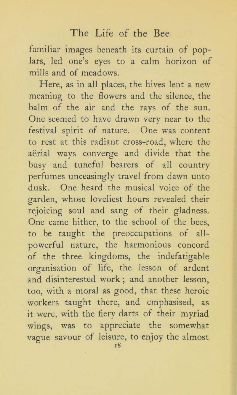 familiar images beneath its curtain of pop- lars, led one’s eyes to a calm horizon of milJs and of meadows. Here, as in ail places, the hives lent a new meaning to the flowers and the silence, the balm of the air and the rays of the sun. One seemed to hâve drawn very near to the festival spirit of nature. One was content to rest at this radiant cross-road, where the aërial ways converge and divide that the busy and tuneful bearers of ail country perfumes unceasingly travel from dawn unto dusk. One heard the musical voice of the garden, whose loveliest hours revealed their rejoicing soûl and sang of their gladness. One came hither, to the school of the bees, to be taught the préoccupations of al 1- powerful nature, the harmonious concord of the three kingdoms, the indefatigable organisation of life, the lesson of ardent and disinterested work ; and another lesson, too, with a moral as good, that these heroic workers taught there, and emphasised, as it were, with the hery darts of their myriad wings, was to appreciate the somewhat vague savour of leisure, to enjoy the almost