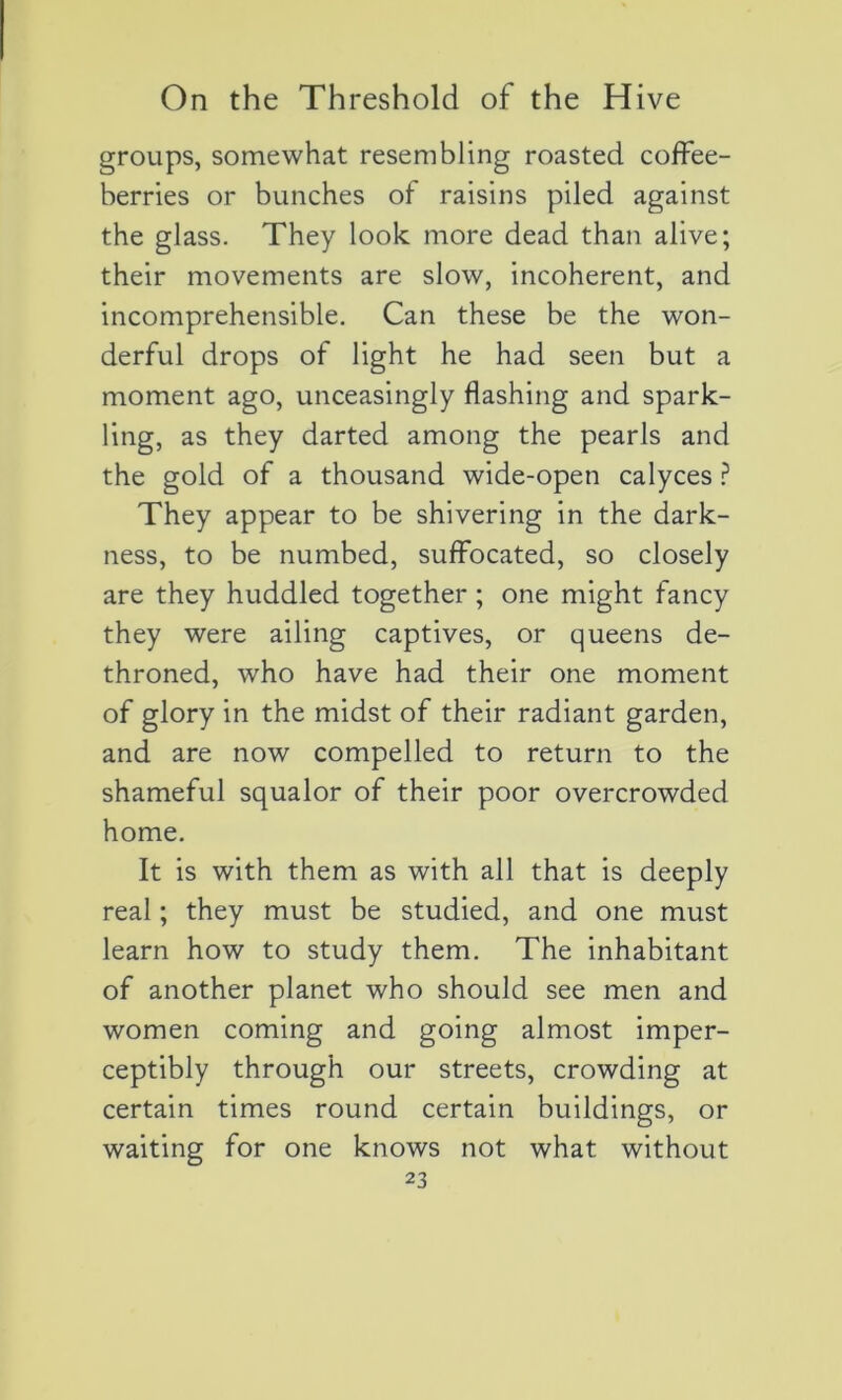 groups, somewhat resembling roasted coffee- berries or bunches of raisins piled against the glass. They look more dead than alive; their movements are slow, incohérent, and incompréhensible. Can these be the won- derful drops of light he had seen but a moment ago, unceasingly flashing and spark- ling, as they darted among the pearls and the gold of a thousand wide-open calyces ? They appear to be shivering in the dark- ness, to be numbed, suffocated, so closely are they huddled together ; one might fancy they were ailing captives, or queens de- throned, who hâve had their one moment of glory in the midst of their radiant garden, and are now compelled to return to the shameful squalor of their poor overcrowded home. It is with them as with ail that is deeply real ; they must be studied, and one must learn how to study them. The inhabitant of another planet who should see men and women coming and going almost imper- ceptibly through our streets, crowding at certain times round certain buildings, or waiting for one knows not what without