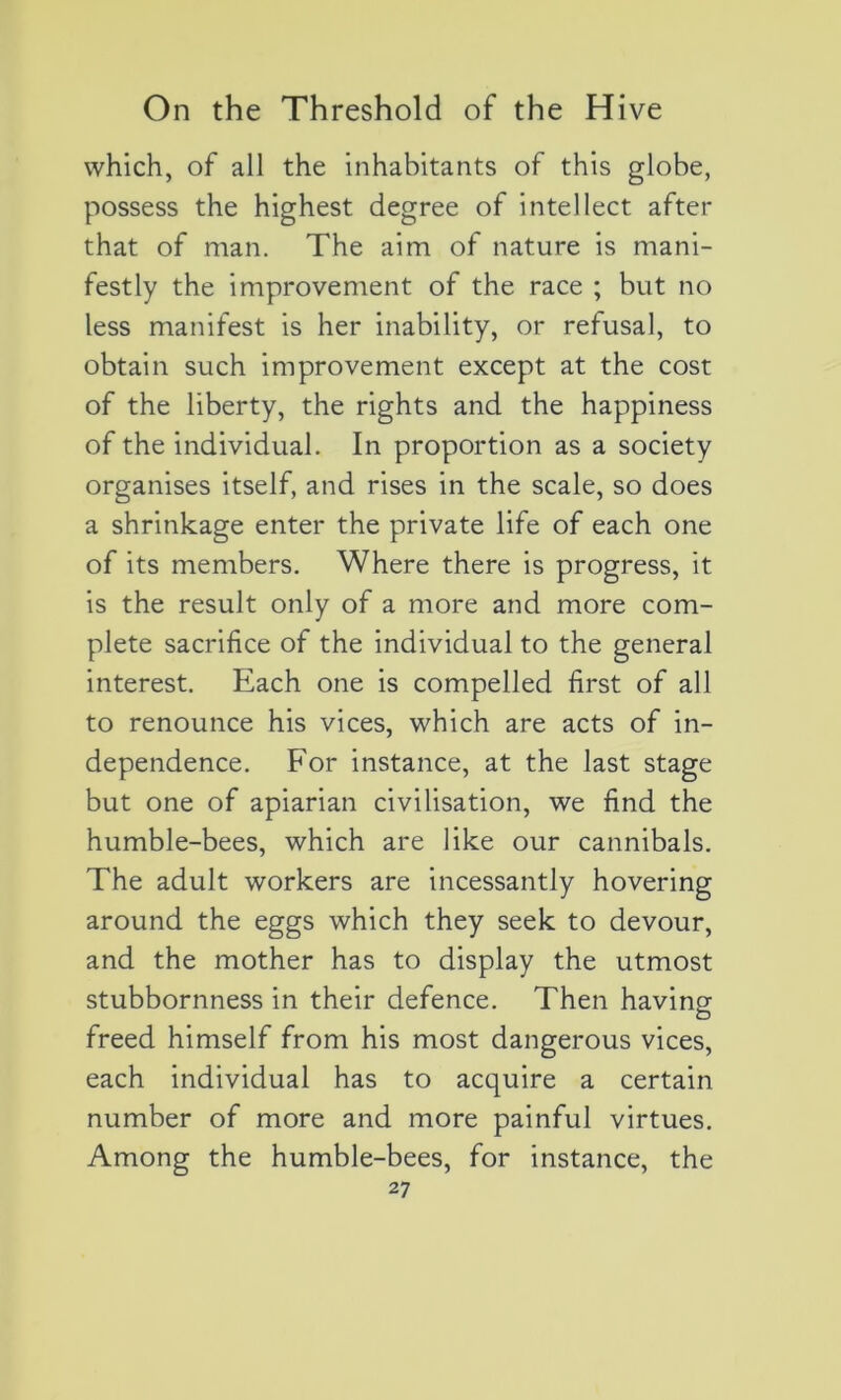 which, of ail the inhabitants of this globe, possess the highest degree of intellect after that of man. The aim of nature is mani- festly the improvement of the race ; but no less manifest is her inability, or refusai, to obtain such improvement except at the cost of the liberty, the rights and the happiness of the individual. In proportion as a society organises itself, and rises in the scale, so does a shrinkage enter the private life of each one of its members. Where there is progress, it is the resuit only of a more and more com- plété sacrifice of the individual to the general interest. Each one is compelled first of ail to renounce his vices, which are acts of in- dependence. For instance, at the last stage but one of apiarian civilisation, we find the humble-bees, which are like our cannibals. The adult workers are incessantly hovering around the eggs which they seek to devour, and the mother has to display the utmost stubbornness in their defence. Then having freed himself from his most dangerous vices, each individual has to acquire a certain number of more and more painful virtues. Among the humble-bees, for instance, the