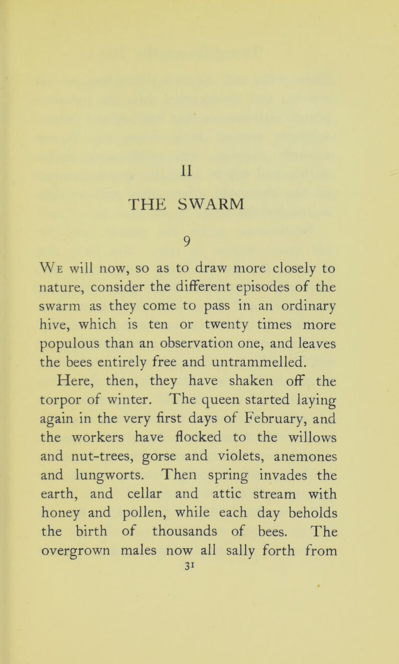 11 THE SWARM 9 We will now, so as to draw more closely to nature, consider the different épisodes of the swarm as they corne to pass in an ordinary hive, which is ten or twenty times more populous than an observation one, and leaves the bees entirely free and untrammelled. Here, then, they hâve shaken off the torpor of winter. The queen started laying again in the very first days of February, and the workers hâve flocked to the willows and nut-trees, gorse and violets, anémones and lungworts. Then spring invades the earth, and cellar and attic stream with honey and pollen, while each day beholds the birth of thousands of bees. The overgrown males now ail sally forth from