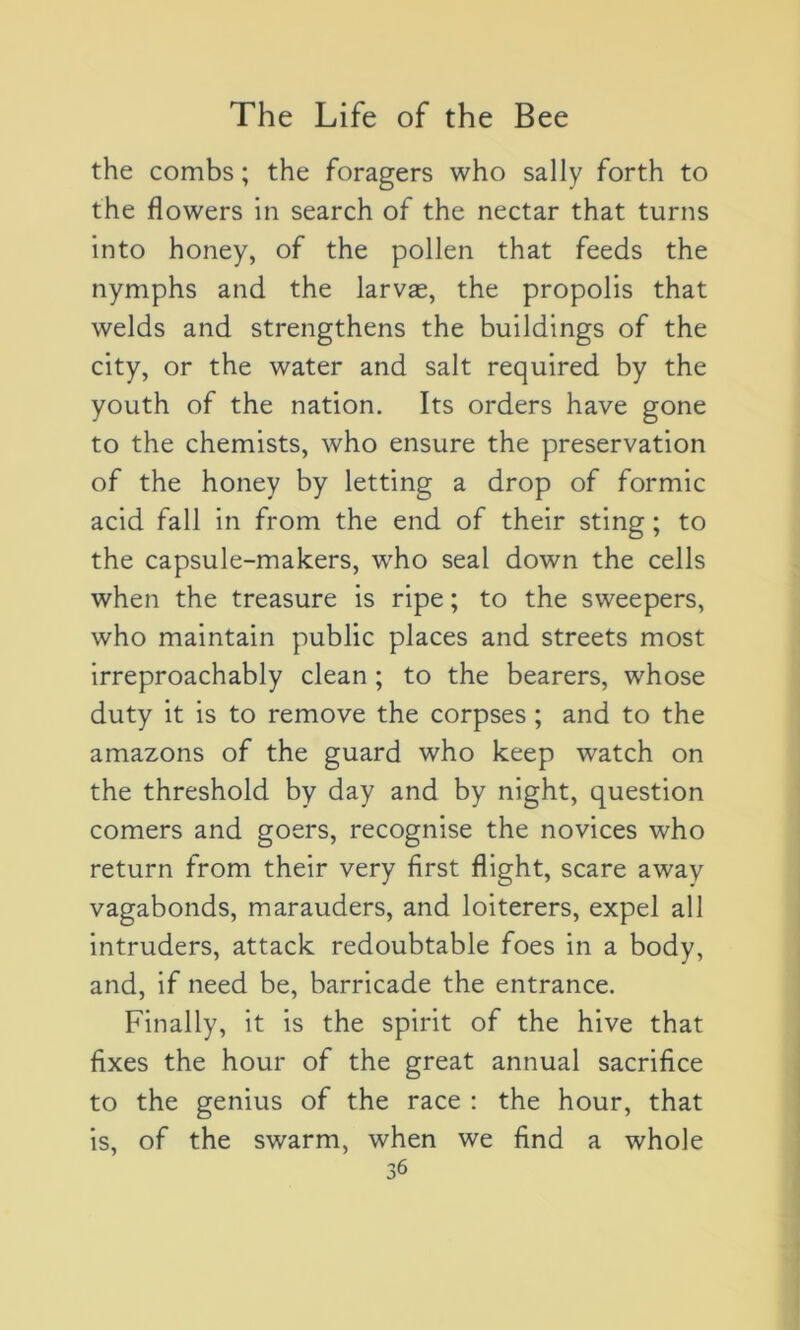 the combs ; the foragers who sally forth to the flowers in search of the nectar that turns into honey, of the pollen that feeds the nymphs and the larvæ, the propolis that welds and strengthens the buildings of the city, or the water and sait required by the youth of the nation. Its orders hâve gone to the chemists, who ensure the préservation of the honey by letting a drop of formic acid fall in from the end of their sting ; to the capsule-makers, who seal down the cells when the treasure is ripe ; to the sweepers, who maintain public places and streets most irreproachably clean ; to the bearers, whose duty it is to remove the corpses ; and to the amazons of the guard who keep watch on the threshold by day and by night, question corners and goers, recognise the novices who return from their very first flight, scare awav vagabonds, marauders, and loiterers, expel ail intruders, attack redoubtable foes in a body, and, if need be, barricade the entrance. Finally, it is the spirit of the hive that fixes the hour of the great annual sacrifice to the genius of the race : the hour, that is, of the swarm, when we find a whole