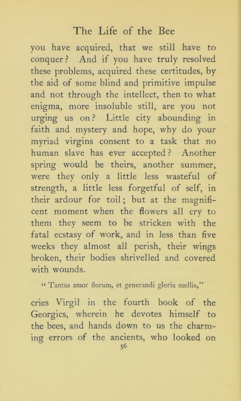 you hâve acquired, that we still hâve to conquer ? And if you hâve truly resolved these problems, acquired these certitudes, by tlie aid of some blind and primitive impulse and not through the intellect, then to what enigma, more insoluble still, are you not urging us on ? Little city abounding in faith and mystery and hope, why do your myriad virgins consent to a task that no human slave has ever accepted ? Another spring would be theirs, another summer, were they only a little less wasteful of strength, a little less forgetful of self, in their ardour for toil ; but at the magnifi- cent moment when the flowers ail cry to them they seem to be stricken with the fatal ecstasy of work, and in less than five weeks they almost ail perish, their wings broken, their bodies shrivelled and covered with wounds. “ Tantus amor florum, et generandi gloria mellis,” cries Virgil in the fourth book of the Georgics, wherein he devotes himself to the bees, and hands down to us the charm- ing errors of the ancients, who looked on