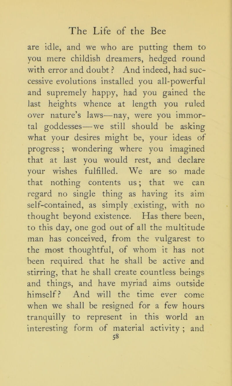 are idle, and we who are putting them to you mere childisb dreamers, hedged round with error and doubt ? And indeed, had suc- cessive évolutions installed you all-powerful and supremely happy, had you gained the last heights whence at length you ruled over nature’s lawS'—nay, were you immor- tal goddesses—we still should be asking what your desires might be, your ideas of progress ; wondering where you imagined that at last you would rest, and déclaré your wishes fulfilled. We are so made that nothing contents us ; that we can regard no single thing as having its aim self-contained, as simply existing, with no thought beyond existence. Has there been, to this day, one god out of ail the multitude man has conceived, from the vulgarest to the most thoughtful, of whom it has not been required that he shall be active and stirring, that he shall create countless beings and things, and hâve myriad aims outside himself? And will the time ever corne when we shall be resigned for a few hours tranquilly to represent in this world an interesting form of material activity ; and 53