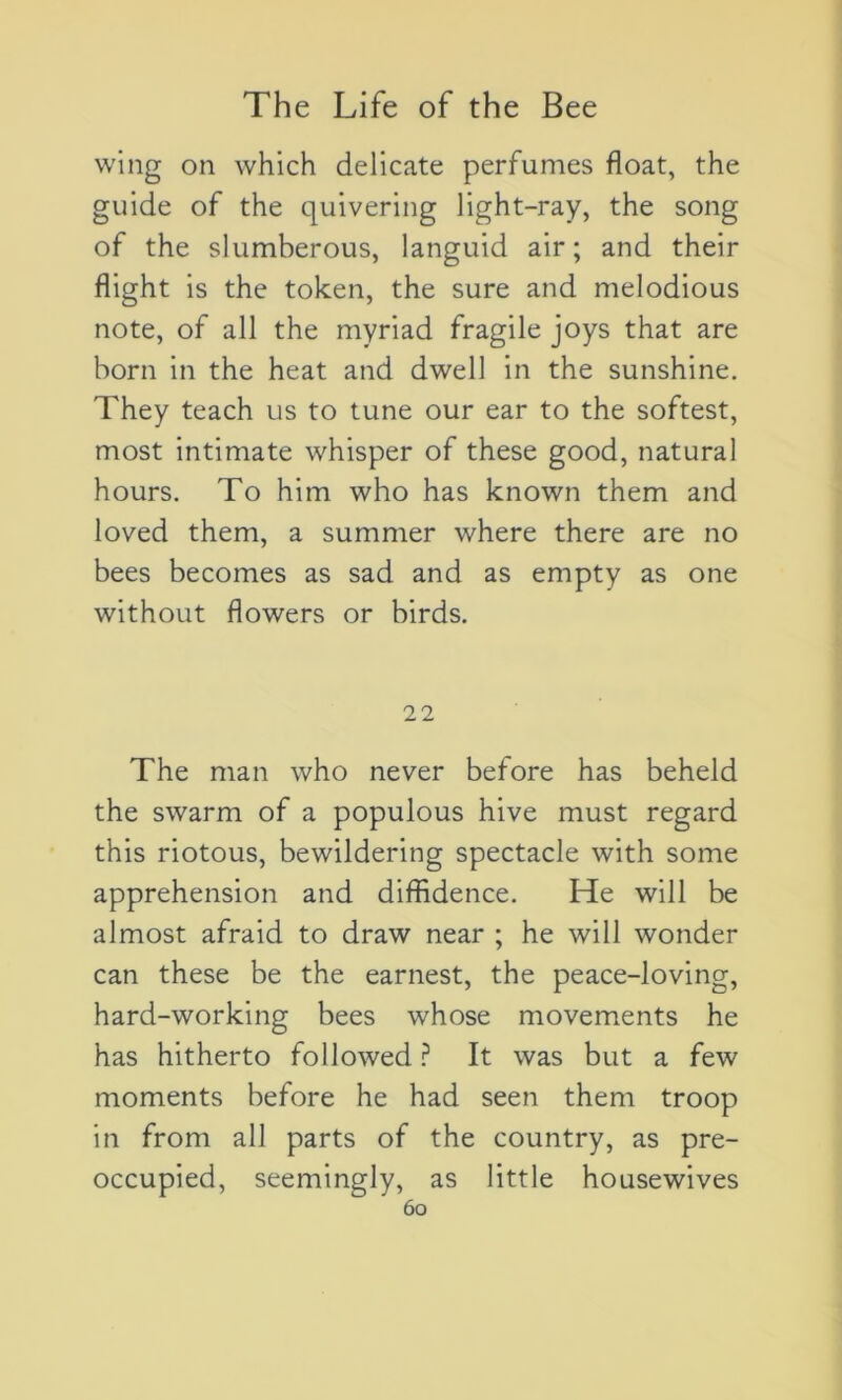 wing on which délicate perfumes float, the guide of the quivering light-ray, the song of the slumberous, languid air; and their flight is the token, the sure and melodious note, of ail the myriad fragile joys that are born in the heat and dwell in the sunshine. They teach us to tune our ear to the softest, most intimate whisper of these good, natural hours. To him who has known them and loved them, a summer where there are no bees becomes as sad and as empty as one without flowers or birds. 22 The man who never before has beheld the swarm of a populous hive must regard this riotous, bewildering spectacle with some appréhension and diffidence. He will be almost afraid to draw near ; he will wonder can these be the earnest, the peace-loving, hard-working bees whose movements he has hitherto followed? It was but a few moments before he had seen them troop in from ail parts of the country, as pre- occupied, seemingly, as little housewives