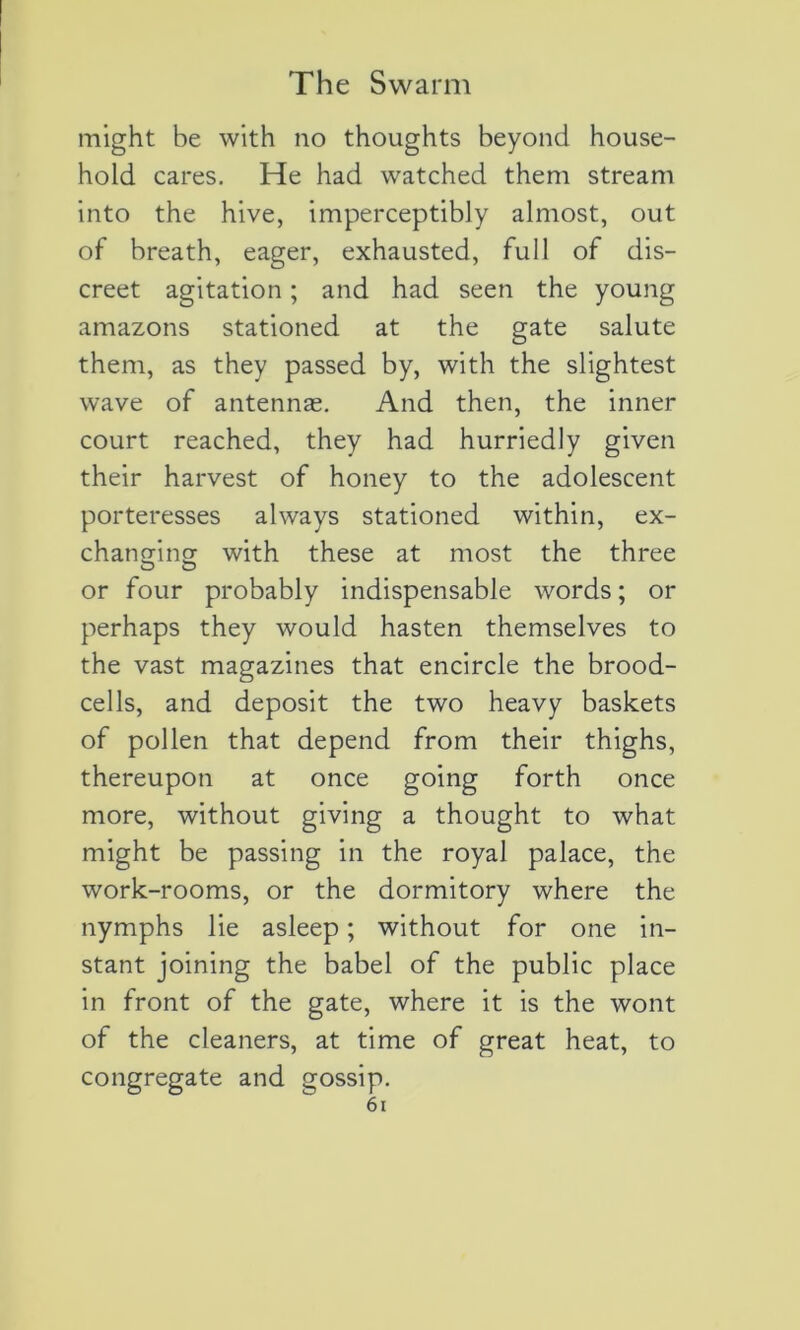 might be with no thoughts beyond House- hold cares. He had watched them stream into the hive, imperceptibly almost, out of breath, eager, exhausted, full of dis- creet agitation ; and had seen the young amazons stationed at the gâte salute them, as they passed by, with the slightest wave of antennæ. And then, the inner court reached, they had hurriedly given their harvest of honey to the adolescent porteresses always stationed within, ex- changing with these at most the three or four probably indispensable words ; or perhaps they would hasten themselves to the vast magazines that encircle the brood- cells, and deposit the two heavy baskets of pollen that dépend from their thighs, thereupon at once going forth once more, without giving a thought to what might be passing in the royal palace, the work-rooms, or the dormitory where the nymphs lie asleep ; without for one in- stant joining the babel of the public place in front of the gâte, where it is the wont of the cleaners, at time of great heat, to congregate and gossip.