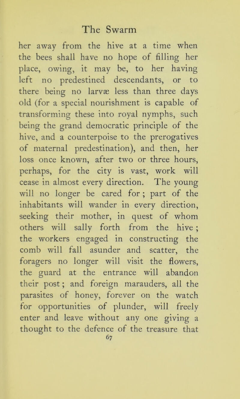 her away from the hive at a time when the bees shall hâve no hope of filling her place, owing, it may be, to her having left no predestined descendants, or to there being no larvæ less than three days old (for a spécial nourishment is capable of transforming these into royal nymphs, such being the grand démocratie principle of the hive, and a counterpoise to the prérogatives of maternai prédestination), and then, her loss once known, after two or three hours, perhaps, for the city is vast, work will cease in almost every direction. The young will no longer be cared for ; part of the inhabitants will wander in every direction, seeking their mother, in quest of whom others will sally forth from the hive ; the workers engaged in constructing the comb will fall asunder and scatter, the foragers no longer will visit the flowers, the guard at the entrance will abandon their post ; and foreign marauders, ail the parasites of honey, forever on the watch for opportunities of plunder, will freely enter and leave without any one giving a thought to the defence of the treasure that