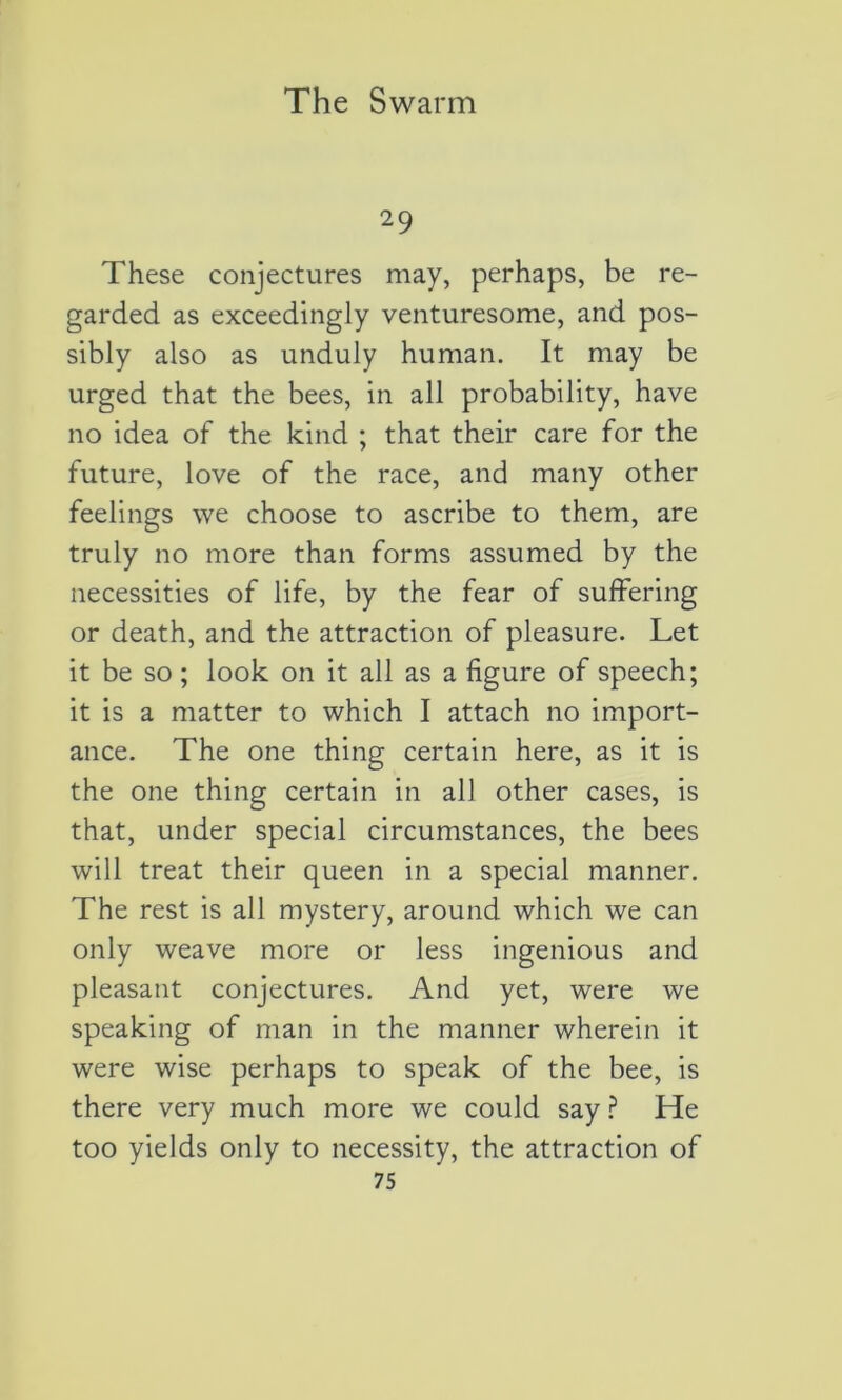 29 These conjectures may, perhaps, be re- garded as exceedingly venturesome, and pos- sibly also as unduly human. It may be urged that the bees, in ail probability, hâve no idea of the kind ; that their care for the future, love of the race, and many other feelings we choose to ascribe to them, are truly no more than forms assumed by the necessities of life, by the fear of suffering or death, and the attraction of pleasure. Let it be so ; look on it ail as a figure of speech; it is a matter to which I attach no import- ance. The one thing certain here, as it is the one thing certain in ail other cases, is that, under spécial circumstances, the bees will treat their queen in a spécial manner. The rest is ail mystery, around which we can only weave more or less ingenious and pleasant conjectures. And yet, were we speaking of man in the manner wherein it were wise perhaps to speak of the bee, is there very much more we could say ? He too yields only to necessity, the attraction of