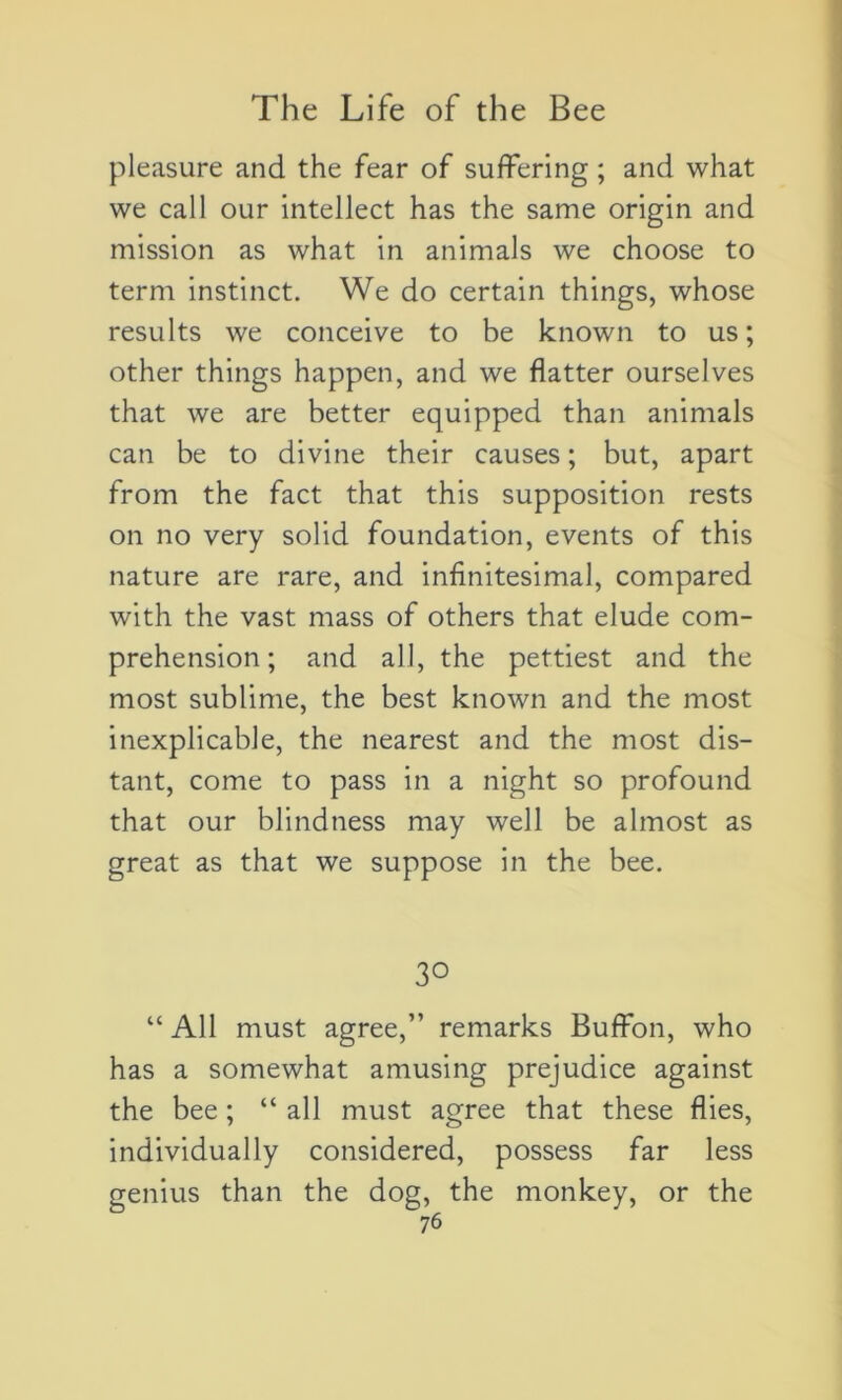 pleasure and the fear of suffering ; and what we call our intellect has the same origin and mission as what in animais we choose to term instinct. We do certain things, whose results we conceive to be known to us; other things happen, and we flatter ourselves that we are better equipped than animais can be to divine their causes ; but, apart from the fact that this supposition rests on no very solid foundation, events of this nature are rare, and infinitésimal, compared with the vast mass of others that éludé com- préhension ; and ail, the pettiest and the most sublime, the best known and the most inexplicable, the nearest and the most dis- tant, corne to pass in a night so profound that our blindness may well be almost as great as that we suppose in the bee. 30 “ Ail must agréé,” remarks Buffon, who has a somewhat amusing préjudice against the bee ; “ ail must agréé that these Aies, individually considered, possess far less genius than the dog, the monkey, or the