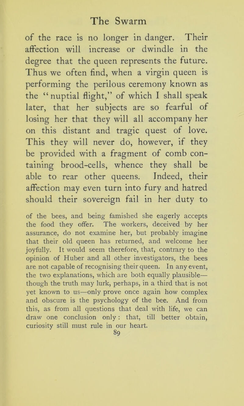 of the race is no longer in danger. Their affection will increase or dwindle in the degree that the queen represents the future. Thus we often find, when a virgin queen is performing the perilous ceremony known as the “nuptial flight,” of which I shall speak later, that her subjects are so fearful of losing her that they will ail accompany her on this distant and tragic quest of love. This they will never do, however, if they be provided with a fragment of comb con- taining brood-cells, whence they shall be able to rear other queens. Indeed, their affection may even turn into fury and hatred should their sovereign fail in her duty to of the bees, and being famished she eagerly accepts the food they offer. The vvorkers, deceived by her assurance, do not examine her, but probably imagine that their old queen has returned, and welcome her joyfully. It would seem therefore, that, contrary to the opinion of Huber and ail other investigators, the bees are not capable of recognising their queen. In any event, the two explanations, which are both equally plausible— though the truth may lurk, perhaps, in a third that is not yet known to us—only prove once again how complex and obscure is the psychology of the bee. And from this, as from ail questions that deal with life, we can draw one conclusion only : that, till better obtain, curiosity still must rule in our heart.