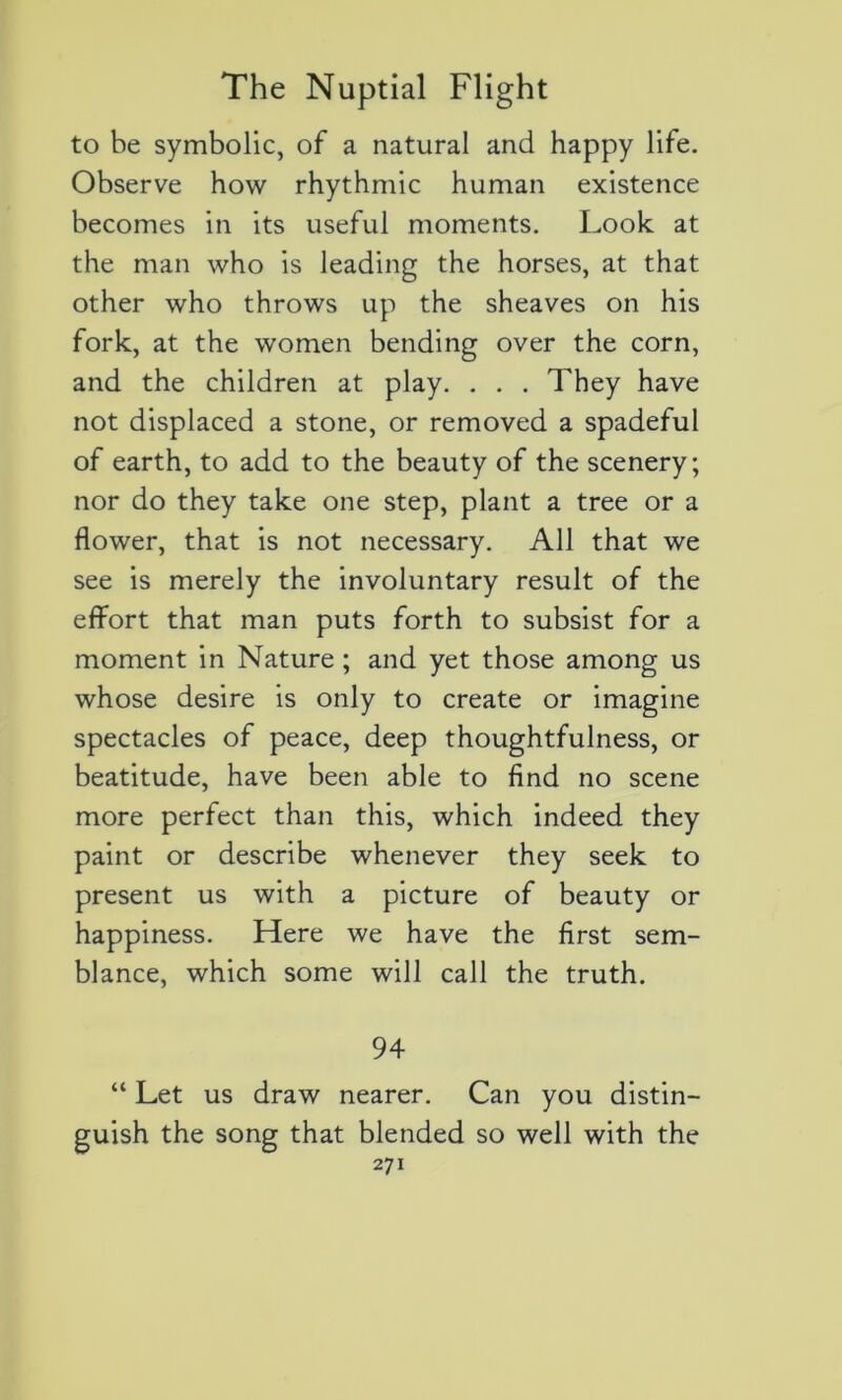 to be symbolic, of a natural and happy life. Observe how rhythmic human existence becomes in its useful moments. Look at the man who is leading the horses, at that other who throws up the sheaves on his fork, at the women bending over the corn, and the children at play. . . . They hâve not displaced a stone, or removed a spadeful of earth, to add to the beauty of the scenery; nor do they take one step, plant a tree or a flower, that is not necessary. Ail that we see is merely the involuntary resuit of the effort that man puts forth to subsist for a moment in Nature ; and yet those among us whose desire is only to create or imagine spectacles of peace, deep thoughtfulness, or béatitude, hâve been able to find no scene more perfect than this, which indeed they paint or describe whenever they seek to présent us with a picture of beauty or happiness. Here we hâve the first sem- blance, which some will call the truth. 94 “ Let us draw nearer. Can you distin- guait the song that blended so well with the