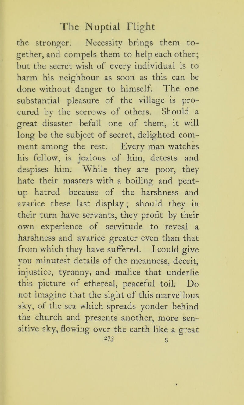 the stronger. Necessity brings them to- gether, and compels them to help each other; but the secret wish of every individual is to harm his neighbour as soon as this can be done vvithout danger to himself. The one substantial pleasure of the village is pro- cured by the sorrows of others. Should. a great disaster befall one of them, it will long be the subject of secret, delighted com- ment among the rest. Every man watches his fellow, is jealous of him, detests and despises him. While they are poor, they hâte their masters with a boiling and pent- up hatred because of the harshness and avarice these last display ; should they in their turn hâve servants, they profit by their own expérience of servitude to reveal a harshness and avarice greater even than that from which they hâve sufFered. I could give you minutest details of the meanness, deceit, injustice, tyranny, and malice that underlie this picture of ethereal, peaceful toil. Do not imagine that the sight of this marvellous sky, of the sea which spreads yonder behind the church and présents another, more sen- sitive sky, flowing over the earth like a great